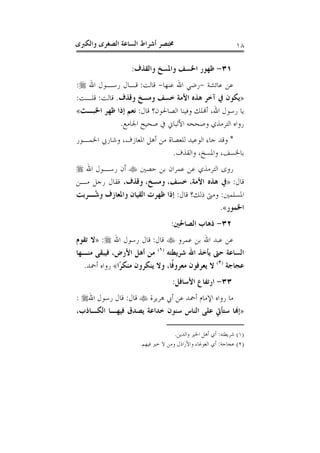 ‫ﻭﺍﻟﻜﱪﻯ‬ ‫ﺍﻟﺼﻐﺮﻯ‬ ‫ﺍﻟﺴﺎﻋﺔ‬ ‫ﺃﺷﺮﺍﻁ‬ ‫ﳐﺘﺼﺮ‬ ١٨
٣١-‫ﻭﺍﻟﻘﺬﻑ‬ ‫ﻭﺍﳌﺴﺦ‬ ‫ﺍﳋﺴﻒ‬ ‫ﻇﻬﻮﺭ‬:
‫ﻋ‬ ‫ﻋﻦ‬‫ﺎﺋﺸﺔ‬-‫ﻋﻨﻬﺎ‬ ‫ﺍﷲ‬ ‫ﺭﺿﻲ‬-‫ﻗﺎﻟﺖ‬:‫ﺍﷲ‬ ‫ﺭﺳـﻮﻝ‬ ‫ﻗـﺎﻝ‬:
»‫ﻭﻗﺬﻑ‬ ‫ﻭﻣﺴﺦ‬ ‫ﺧﺴﻒ‬ ‫ﺍﻷﻣﺔ‬ ‫ﻫﺬﻩ‬ ‫ﺁﺧﺮ‬ ‫ﰲ‬ ‫ﻳﻜﻮﻥ‬.‫ﻗﺎﻟﺖ‬:‫ﻗﻠـﺖ‬:
‫ﻗﺎﻝ‬ ‫ﺍﻟﺼﺎﳊﻮﻥ؟‬ ‫ﻭﻓﻴﻨﺎ‬ ‫ﺃﻬﻧﻠﻚ‬ ،‫ﺍﷲ‬ ‫ﺭﺳﻮﻝ‬ ‫ﻳﺎ‬:‫ﺍﳋﺒـﺚ‬ ‫ﻇﻬﺮ‬ ‫ﺇﺫﺍ‬ ‫ﻧﻌﻢ‬«
‫ﺍﳉﺎﻣﻊ‬ ‫ﺻﺤﻴﺢ‬ ‫ﰲ‬ ‫ﺍﻷﻟﺒﺎﱐ‬ ‫ﻭﺻﺤﺤﻪ‬ ‫ﺍﻟﺘﺮﻣﺬﻱ‬ ‫ﺭﻭﺍﻩ‬.
*‫ﺍﳌﻌﺎﺯﻑ‬ ‫ﺃﻫﻞ‬ ‫ﻣﻦ‬ ‫ﻟﻠﻌﺼﺎﺓ‬ ‫ﺍﻟﻮﻋﻴﺪ‬ ‫ﺟﺎﺀ‬ ‫ﻭﻗﺪ‬،‫ﺍﳋﻤـﻮﺭ‬ ‫ﻭﺷﺎﺭﰊ‬
‫ﺑﺎﳋﺴ‬‫ﻒ‬،‫ﻭﺍﳌﺴﺦ‬،‫ﻭﺍﻟﻘﺬﻑ‬.
‫ﺣﺼﲔ‬ ‫ﺑﻦ‬ ‫ﻋﻤﺮﺍﻥ‬ ‫ﻋﻦ‬ ‫ﺍﻟﺘﺮﻣﺬﻱ‬ ‫ﺭﻭﻯ‬‫ﺍﷲ‬ ‫ﺭﺳـﻮﻝ‬ ‫ﺃﻥ‬
‫ﻗﺎﻝ‬:»‫ﺍﻷﻣﺔ‬ ‫ﻫﺬﻩ‬ ‫ﰲ‬،‫ﺧﺴﻒ‬،‫ﻭﻣﺴﺦ‬،،‫ﻭﻗﺬﻑ‬‫ﻣـﻦ‬ ‫ﺭﺟﻞ‬ ‫ﻓﻘﺎﻝ‬
‫ﺍﳌﺴﻠﻤﲔ‬:‫ﻗﺎﻝ‬ ‫ﺫﻟﻚ؟‬ ‫ﻭﻣﱴ‬:‫ُـﺮﺑﺖ‬‫ﺷ‬‫ﻭ‬ ‫ﻭﺍﳌﻌﺎﺯﻑ‬ ‫ﺍﻟﻘﻴﺎﻥ‬ ‫ﻇﻬﺮﺕ‬ ‫ﺇﺫﺍ‬
‫ﺍﳋﻤﻮﺭ‬«.
٣٢-‫ﺍﻟﺼﺎﳊﲔ‬ ‫ﺫﻫﺎﺏ‬:
‫ﻋﻤﺮﻭ‬ ‫ﺑﻦ‬ ‫ﺍﷲ‬ ‫ﻋﺒﺪ‬ ‫ﻋﻦ‬‫ﻗﺎﻝ‬:‫ﺍﷲ‬ ‫ﺭﺳﻮﻝ‬ ‫ﻗﺎﻝ‬:»‫ﺗﻘﻮﻡ‬ ‫ﻻ‬
‫ﺍﻟ‬‫ﺷﺮﻳﻄﺘﻪ‬ ‫ﺍﷲ‬ ‫ﻳﺄﺧﺬ‬ ‫ﺣﱴ‬ ‫ﺴﺎﻋﺔ‬)١(
‫ﻣﻨـﻬﺎ‬ ‫ﻓﻴﺒﻘﻰ‬ ،‫ﺍﻷﺭﺽ‬ ‫ﺃﻫﻞ‬ ‫ﻣﻦ‬
‫ﻋﺠﺎﺟﺔ‬)٢(
‫ًﺍ‬‫ﺮ‬‫ﻣﻨﻜ‬ ‫ﻳﻨﻜﺮﻭﻥ‬ ‫ﻭﻻ‬ ،‫ﹰﺎ‬‫ﻓ‬‫ﻣﻌﺮﻭ‬ ‫ﻳﻌﺮﻓﻮﻥ‬ ‫ﻻ‬«‫ﺃﲪﺪ‬ ‫ﺭﻭﺍﻩ‬.
٣٣-‫ﺍﻷﺳﺎﻓﻞ‬ ‫ﺍﺭﺗﻔﺎﻉ‬:
‫ﻫﺮﻳﺮﺓ‬ ‫ﺃﰊ‬ ‫ﻋﻦ‬ ‫ﺃﲪﺪ‬ ‫ﺍﻹﻣﺎﻡ‬ ‫ﺭﻭﺍﻩ‬ ‫ﻣﺎ‬‫ﻗﺎﻝ‬:‫ﺍﷲ‬ ‫ﺭﺳﻮﻝ‬ ‫ﻗﺎﻝ‬:
»،‫ﺍﻟﻜـﺎﺫﺏ‬ ‫ﻓﻴﻬـﺎ‬ ‫ﻳﺼﺪﻕ‬ ‫ﺧﺪﺍﻋﺔ‬ ‫ﺳﻨﻮﻥ‬ ‫ﺍﻟﻨﺎﺱ‬ ‫ﻋﻠﻰ‬ ‫ﺳﺘﺄﰐ‬ ‫ﺇﻬﻧﺎ‬
)١(‫ﺷﺮﻳﻄﺘﻪ‬:‫ﻭﺍﻟﺪﻳﻦ‬ ‫ﺍﳋﲑ‬ ‫ﺃﻫﻞ‬ ‫ﺃﻱ‬.
)٢(‫ﻋﺠﺎﺟﺔ‬:‫ﻓﻴﻬﻢ‬ ‫ﺧﲑ‬ ‫ﻻ‬ ‫ﻭﻣﻦ‬ ‫ﻭﺍﻷﺭﺍﺫﻝ‬ ‫ﺍﻟﻐﻮﻏﺎﺀ‬ ‫ﺃﻱ‬.
 