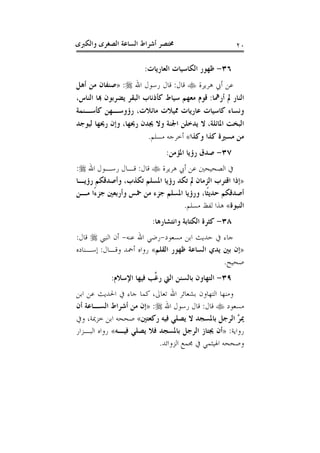 ‫ﻭﺍﻟﻜﱪﻯ‬ ‫ﺍﻟﺼﻐﺮﻯ‬ ‫ﺍﻟﺴﺎﻋﺔ‬ ‫ﺃﺷﺮﺍﻁ‬ ‫ﳐﺘﺼﺮ‬ ٢٠
٣٦-‫ﺍﻟﻌﺎﺭﻳﺎﺕ‬ ‫ﺍﻟﻜﺎﺳﻴﺎﺕ‬ ‫ﻇﻬﻮﺭ‬:
‫ﻫﺮﻳﺮﺓ‬ ‫ﺃﰊ‬ ‫ﻋﻦ‬‫ﻗﺎﻝ‬:‫ﺍﷲ‬ ‫ﺭﺳﻮﻝ‬ ‫ﻗﺎﻝ‬:»‫ﺃﻫﻞ‬ ‫ﻣﻦ‬ ‫ﺻﻨﻔﺎﻥ‬
‫ﺃﺭﳘﺎ‬ ‫ﱂ‬ ‫ﺍﻟﻨﺎﺭ‬:،‫ﺍﻟﻨﺎﺱ‬ ‫ﻬﺑﺎ‬ ‫ﻳﻀﺮﺑﻮﻥ‬ ‫ﺍﻟﺒﻘﺮ‬ ‫ﻛﺄﺫﻧﺎﺏ‬ ‫ﺳﻴﺎﻁ‬ ‫ﻣﻌﻬﻢ‬ ‫ﻗﻮﻡ‬
‫ﻋﺎﺭﻳﺎ‬ ‫ﻛﺎﺳﻴﺎﺕ‬ ‫ﻭﻧﺴﺎﺀ‬‫ﻛﺄﺳـﻨﻤﺔ‬ ‫ﺭﺅﻭﺳـﻬﻦ‬ ،‫ﻣﺎﺋﻼﺕ‬ ‫ﳑﻴﻼﺕ‬ ‫ﺕ‬
‫ﺍﳌﺎﺋﻠﺔ‬ ‫ﺍﻟﺒﺨﺖ‬،‫ﻟﻴﻮﺟﺪ‬ ‫ﺭﳛﻬﺎ‬ ‫ﻭﺇﻥ‬ ،‫ﺭﳛﻬﺎ‬ ‫ﳚﺪﻥ‬ ‫ﻭﻻ‬ ‫ﺍﳉﻨﺔ‬ ‫ﻳﺪﺧﻠﻦ‬ ‫ﻻ‬
‫ﻭﻛﺬﺍ‬ ‫ﻛﺬﺍ‬ ‫ﻣﺴﲑﺓ‬ ‫ﻣﻦ‬«‫ﻣﺴﻠﻢ‬ ‫ﺃﺧﺮﺟﻪ‬.
٣٧-‫ﺍﳌﺆﻣﻦ‬ ‫ﺭﺅﻳﺎ‬ ‫ﺻﺪﻕ‬:
‫ﻫﺮﻳﺮﺓ‬ ‫ﺃﰊ‬ ‫ﻋﻦ‬ ‫ﺍﻟﺼﺤﻴﺤﲔ‬ ‫ﰲ‬‫ﻗﺎﻝ‬:‫ﺍﷲ‬ ‫ﺭﺳـﻮﻝ‬ ‫ﻗـﺎﻝ‬:
»‫ﺭﺅﻳـﺎ‬ ‫ﻭﺃﺻﺪﻗﻜﻢ‬ ،‫ﺗﻜﺬﺏ‬ ‫ﺍﳌﺴﻠﻢ‬ ‫ﺭﺅﻳﺎ‬ ‫ﺗﻜﺪ‬ ‫ﱂ‬ ‫ﺍﻟﺰﻣﺎﻥ‬ ‫ﺍﻗﺘﺮﺏ‬ ‫ﺇﺫﺍ‬
‫ﺃﺻﺪﻗ‬‫ﻣـﻦ‬ ‫ًﺍ‬‫ﺀ‬‫ﺟﺰ‬ ‫ﻭﺃﺭﺑﻌﲔ‬ ‫ﲬﺲ‬ ‫ﻣﻦ‬ ‫ﺟﺰﺀ‬ ‫ﺍﳌﺴﻠﻢ‬ ‫ﻭﺭﺅﻳﺎ‬ ،‫ﹰﺎ‬‫ﺜ‬‫ﺣﺪﻳ‬ ‫ﻜﻢ‬
‫ﺍﻟﻨﺒﻮﺓ‬«‫ﻣﺴﻠﻢ‬ ‫ﻟﻔﻆ‬ ‫ﻫﺬﺍ‬.
٣٨-‫ﻭﺍﻧﺘﺸﺎﺭﻫﺎ‬ ‫ﺍﻟﻜﺘﺎﺑﺔ‬ ‫ﻛﺜﺮﺓ‬:
‫ﻣﺴﻌﻮﺩ‬ ‫ﺍﺑﻦ‬ ‫ﺣﺪﻳﺚ‬ ‫ﰲ‬ ‫ﺟﺎﺀ‬-‫ﻋﻨﻪ‬ ‫ﺍﷲ‬ ‫ﺭﺿﻲ‬-‫ﺍﻟﻨﱯ‬ ‫ﺃﻥ‬‫ﻗﺎﻝ‬:
»‫ﺍﻟﻘﻠﻢ‬ ‫ﻇﻬﻮﺭ‬ ‫ﺍﻟﺴﺎﻋﺔ‬ ‫ﻳﺪﻱ‬ ‫ﺑﲔ‬ ‫ﺇﻥ‬«‫ﻭﻗـﺎﻝ‬ ‫ﺃﲪﺪ‬ ‫ﺭﻭﺍﻩ‬:‫ﺇﺳـﻨﺎﺩﻩ‬
‫ﺻﺤﻴﺢ‬.
٣٩-‫ﺍﻹﺳﻼ‬ ‫ﻓﻴﻬﺎ‬ ‫ﱠﺐ‬‫ﻏ‬‫ﺭ‬ ‫ﺍﻟﱵ‬ ‫ﺑﺎﻟﺴﻨﻦ‬ ‫ﺍﻟﺘﻬﺎﻭﻥ‬‫ﻡ‬:
‫ﺗﻌﺎﱃ‬ ‫ﺍﷲ‬ ‫ﺑﺸﻌﺎﺋﺮ‬ ‫ﺍﻟﺘﻬﺎﻭﻥ‬ ‫ﻭﻣﻨﻬﺎ‬،‫ﺍﺑﻦ‬ ‫ﻋﻦ‬ ‫ﺍﳊﺪﻳﺚ‬ ‫ﰲ‬ ‫ﺟﺎﺀ‬ ‫ﻛﻤﺎ‬
‫ﻣﺴﻌﻮﺩ‬‫ﻗﺎﻝ‬:‫ﺍﷲ‬ ‫ﺭﺳﻮﻝ‬ ‫ﻗﺎﻝ‬:»‫ﺃﻥ‬ ‫ﺍﻟﺴـﺎﻋﺔ‬ ‫ﺃﺷﺮﺍﻁ‬ ‫ﻣﻦ‬ ‫ﺇﻥ‬
‫ﺭﻛﻌﺘﲔ‬ ‫ﻓﻴﻪ‬ ‫ﻳﺼﻠﻲ‬ ‫ﻻ‬ ‫ﺑﺎﳌﺴﺠﺪ‬ ‫ﺍﻟﺮﺟﻞ‬ ‫ﱠ‬‫ﺮ‬‫ﳝ‬«‫ﻭﰲ‬ ،‫ﺧﺰﳝﺔ‬ ‫ﺍﺑﻦ‬ ‫ﺻﺤﺤﻪ‬
‫ﺭﻭﺍﻳﺔ‬:»‫ﻓﻴـﻪ‬ ‫ﻳﺼﻠﻲ‬ ‫ﻓﻼ‬ ‫ﺑﺎﳌﺴﺠﺪ‬ ‫ﺍﻟﺮﺟﻞ‬ ‫ﳚﺘﺎﺯ‬ ‫ﺃﻥ‬«‫ﺍﻟﺒـﺰﺍﺭ‬ ‫ﺭﻭﺍﻩ‬
‫ﺍﻟ‬ ‫ﳎﻤﻊ‬ ‫ﰲ‬ ‫ﺍﳍﻴﺜﻤﻲ‬ ‫ﻭﺻﺤﺤﻪ‬‫ﺰﻭﺍﺋﺪ‬.
 