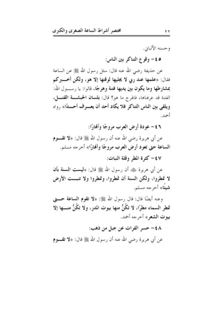 ‫ﻭﺍﻟﻜﱪﻯ‬ ‫ﺍﻟﺼﻐﺮﻯ‬ ‫ﺍﻟﺴﺎﻋﺔ‬ ‫ﺃﺷﺮﺍﻁ‬ ‫ﳐﺘﺼﺮ‬ ٢٢
‫ﺍﻷﻟﺒﺎﱐ‬ ‫ﻭﺣﺴﻨﻪ‬.
٤٥-‫ﺍﻟﻨﺎﺱ‬ ‫ﺑﲔ‬ ‫ﺍﻟﺘﻨﺎﻛﺮ‬ ‫ﻭﻗﻮﻉ‬:
‫ﻗﺎﻝ‬ ‫ﻋﻨﻪ‬ ‫ﺍﷲ‬ ‫ﺭﺿﻲ‬ ‫ﺣﺬﻳﻔﺔ‬ ‫ﻋﻦ‬:‫ﺍﷲ‬ ‫ﺭﺳﻮﻝ‬ ‫ﺳﺌﻞ‬‫ﺍﻟﺴﺎﻋﺔ‬ ‫ﻋﻦ‬
‫ﻓﻘﺎﻝ‬:»‫ﻫﻮ‬ ‫ﺇﻻ‬ ‫ﻟﻮﻗﺘﻬﺎ‬ ‫ﳚﻠﻴﻬﺎ‬ ‫ﻻ‬ ‫ﺭﰊ‬ ‫ﻋﻨﺪ‬ ‫ﻋﻠﻤﻬﺎ‬،‫ﻭﻟﻜﻦ‬‫ﺃﺧـﱪﻛﻢ‬
،‫ًﺎ‬‫ﺟ‬‫ﻭﻫﺮ‬ ‫ﻓﺘﻨﺔ‬ ‫ﻳﺪﻳﻬﺎ‬ ‫ﺑﲔ‬ ‫ﻳﻜﻮﻥ‬ ‫ﻭﻣﺎ‬ ‫ﲟﺸﺎﺭﻃﻬﺎ‬‫ﻗﺎﻟﻮﺍ‬:‫ﺍﷲ‬ ‫ﺭﺳـﻮﻝ‬ ‫ﻳﺎ‬:
‫ﻗﺎﻝ‬ ‫ﻫﻮ؟‬ ‫ﻣﺎ‬ ‫ﻓﺎﳍﺮﺝ‬ ،‫ﻋﺮﻓﻨﺎﻫﺎ‬ ‫ﻗﺪ‬ ‫ﺍﻟﻔﺘﻨﺔ‬:،‫ﺍﻟﻘﺘـﻞ‬ ‫ﺍﳊﺒﺸـﺔ‬ ‫ﺑﻠﺴﺎﻥ‬
‫ًﺍ‬‫ﺪ‬‫ﺃﺣـ‬ ‫ﻳﻌـﺮﻑ‬ ‫ﺃﻥ‬ ‫ﺃﺣﺪ‬ ‫ﻳﻜﺎﺩ‬ ‫ﻓﻼ‬ ‫ﺍﻟﺘﻨﺎﻛﺮ‬ ‫ﺍﻟﻨﺎﺱ‬ ‫ﺑﲔ‬ ‫ﻭﻳﻠﻘﻰ‬«‫ﺭﻭﺍﻩ‬
‫ﺃﲪﺪ‬.
٤٦-‫ًﺍ‬‫ﺭ‬‫ﻭﺃﻬﻧﺎ‬ ‫ًﺎ‬‫ﺟ‬‫ﻣﺮﻭ‬ ‫ﺍﻟﻌﺮﺏ‬ ‫ﺃﺭﺽ‬ ‫ﻋﻮﺩﺓ‬:
‫ﺃﻥ‬ ‫ﻋﻨﻪ‬ ‫ﺍﷲ‬ ‫ﺭﺿﻲ‬ ‫ﻫﺮﻳﺮﺓ‬ ‫ﺃﰊ‬ ‫ﻋﻦ‬‫ﺍﷲ‬ ‫ﺭﺳﻮﻝ‬‫ﻗﺎﻝ‬:»‫ﺗﻘـﻮﻡ‬ ‫ﻻ‬
‫ًﺍ‬‫ﺭ‬‫ﻭﺃﻬﻧﺎ‬ ‫ًﺎ‬‫ﺟ‬‫ﻣﺮﻭ‬ ‫ﺍﻟﻌﺮﺏ‬ ‫ﺃﺭﺽ‬ ‫ﺗﻌﻮﺩ‬ ‫ﺣﱴ‬ ‫ﺍﻟﺴﺎﻋﺔ‬«‫ﻣﺴﻠﻢ‬ ‫ﺃﺧﺮﺟﻪ‬.
٤٧-‫ﺍﻟﻨﺒﺎﺕ‬ ‫ﻭﻗﻠﺔ‬ ‫ﺍﳌﻄﺮ‬ ‫ﻛﺜﺮﺓ‬:
‫ﻫﺮﻳﺮﺓ‬ ‫ﺃﰊ‬ ‫ﻋﻦ‬‫ﺍﷲ‬ ‫ﺭﺳﻮﻝ‬ ‫ﺃﻥ‬‫ﻗﺎﻝ‬:»‫ﺑﺄﻥ‬ ‫ﺍﻟﺴﻨﺔ‬ ‫ﻟﻴﺴﺖ‬
‫ﲤﻄﺮﻭﺍ‬ ‫ﺃﻥ‬ ‫ﺍﻟﺴﻨﺔ‬ ‫ﻭﻟﻜﻦ‬ ،‫ﲤﻄﺮﻭﺍ‬ ‫ﻻ‬،‫ﺍﻷﺭﺽ‬ ‫ﺗﻨﺒـﺖ‬ ‫ﻭﻻ‬ ‫ﻭﲤﻄﺮﻭﺍ‬
‫ﹰﺎ‬‫ﺌ‬‫ﺷﻴ‬«‫ﻣﺴﻠﻢ‬ ‫ﺃﺧﺮﺟﻪ‬.
‫ﻗﺎﻝ‬ ‫ًﺎ‬‫ﻀ‬‫ﺃﻳ‬ ‫ﻭﻋﻨﻪ‬:‫ﻗﺎ‬‫ﺍﷲ‬ ‫ﺭﺳﻮﻝ‬ ‫ﻝ‬:»‫ﺣـﱴ‬ ‫ﺍﻟﺴﺎﻋﺔ‬ ‫ﺗﻘﻮﻡ‬ ‫ﻻ‬
‫ًﺍ‬‫ﺮ‬‫ﻣﻄ‬ ‫ﺍﻟﺴﻤﺎﺀ‬ ‫ﲤﻄﺮ‬،‫ﺇﻻ‬ ‫ﻣﻨـﻬﺎ‬ ‫ﱡ‬‫ﻦ‬‫ﹸ‬‫ﻜ‬‫ﺗ‬ ‫ﻭﻻ‬ ،‫ﺍﳌﺪﺭ‬ ‫ﺑﻴﻮﺕ‬ ‫ﻣﻨﻬﺎ‬ ‫ﱡ‬‫ﻦ‬‫ﹸ‬‫ﻜ‬‫ﺗ‬ ‫ﻻ‬
‫ﺍﻟﺸﻌﺮ‬ ‫ﺑﻴﻮﺕ‬«‫ﺃﲪﺪ‬ ‫ﺃﺧﺮﺟﻪ‬.
٤٨-‫ﺫﻫﺐ‬ ‫ﻣﻦ‬ ‫ﺟﺒﻞ‬ ‫ﻋﻦ‬ ‫ﺍﻟﻔﺮﺍﺕ‬ ‫ﺣﺴﺮ‬:
‫ﺍﷲ‬ ‫ﺭﺳﻮﻝ‬ ‫ﺃﻥ‬ ‫ﻋﻨﻪ‬ ‫ﺍﷲ‬ ‫ﺭﺿﻲ‬ ‫ﻫﺮﻳﺮﺓ‬ ‫ﺃﰊ‬ ‫ﻋﻦ‬‫ﻗﺎﻝ‬:»‫ﺗﻘـﻮﻡ‬ ‫ﻻ‬
 