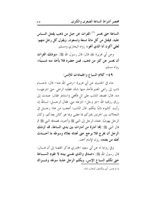 ‫ﻭﺍﻟﻜﱪﻯ‬ ‫ﺍﻟﺼﻐﺮﻯ‬ ‫ﺍﻟﺴﺎﻋﺔ‬ ‫ﺃﺷﺮﺍﻁ‬ ‫ﳐﺘﺼﺮ‬٢٣
‫ﳛﺴﺮ‬ ‫ﺣﱴ‬ ‫ﺍﻟﺴﺎﻋﺔ‬)١(
‫ﻳﻘﺘﺘ‬ ‫ﺫﻫﺐ‬ ‫ﻣﻦ‬ ‫ﺟﺒﻞ‬ ‫ﻋﻦ‬ ‫ﺍﻟﻔﺮﺍﺕ‬‫ﺍﻟﻨـﺎﺱ‬ ‫ﻞ‬
‫ﻣﻨﻬﻢ‬ ‫ﺭﺟﻞ‬ ‫ﻛﻞ‬ ‫ﻭﻳﻘﻮﻝ‬ ،‫ﻭﺗﺴﻌﻮﻥ‬ ‫ﺗﺴﻌﺔ‬ ‫ﻣﺎﺋﺔ‬ ‫ﻛﻞ‬ ‫ﻣﻦ‬ ‫ﻓﻴﻘﺘﻞ‬ ،‫ﻋﻠﻴﻪ‬:
‫ﺃﳒﻮ‬ ‫ﺍﻟﺬﻱ‬ ‫ﺃﻧﺎ‬ ‫ﺃﻛﻮﻥ‬ ‫ﻟﻌﻠﻲ‬«‫ﻭﻣﺴﻠﻢ‬ ‫ﺍﻟﺒﺨﺎﺭﻱ‬ ‫ﺭﻭﺍﻩ‬.
‫ﻫﺮﻳﺮﺓ‬ ‫ﺃﰊ‬ ‫ﻭﻋﻦ‬‫ﻗﺎﻝ‬:‫ﺍﷲ‬ ‫ﺭﺳﻮﻝ‬ ‫ﻗﺎﻝ‬:»‫ﺍﻟﻔﺮﺍﺕ‬ ‫ﻳﻮﺷﻚ‬
‫ﹰﺎ‬‫ﺌ‬‫ﺷـﻴ‬ ‫ﻣﻨﻪ‬ ‫ﻳﺄﺧﺬ‬ ‫ﻓﻼ‬ ‫ﺣﻀﺮﻩ‬ ‫ﻓﻤﻦ‬ ،‫ﺫﻫﺐ‬ ‫ﻣﻦ‬ ‫ﻛﻨﺰ‬ ‫ﻋﻦ‬ ‫ﳛﺴﺮ‬ ‫ﺃﻥ‬«
‫ﻣﺴﻠﻢ‬ ‫ﺭﻭﺍﻩ‬.
٤٩-‫ﻟﻺﻧﺲ‬ ‫ﻭﺍﳉﻤﺎﺩﺍﺕ‬ ‫ﺍﻟﺴﺒﺎﻉ‬ ‫ﻛﻼﻡ‬:
‫ﻫﺮﻳﺮﺓ‬ ‫ﺃﰊ‬ ‫ﻋﻦ‬ ‫ﺍﳊﺪﻳﺚ‬ ‫ﰲ‬ ‫ﺟﺎﺀ‬-‫ﻋﻨﻪ‬ ‫ﺍﷲ‬ ‫ﺭﺿﻲ‬-‫ﻗﺎﻝ‬:»‫ﺟـﺎﺀ‬
‫ﺍﻧﺘﺰﻋﻬـﺎ‬ ‫ﺣﱴ‬ ‫ﺍﻟﺮﺍﻋﻲ‬ ‫ﻓﻄﻠﺒﻪ‬ ،‫ﺷﺎﺓ‬ ‫ﻣﻨﻬﺎ‬ ‫ﻓﺄﺧﺬ‬ ‫ﺍﻟﻐﻨﻢ‬ ‫ﺭﺍﻋﻲ‬ ‫ﺇﱃ‬ ‫ﺫﺋﺐ‬
‫ﻣﻨﻪ‬.‫ﻗﺎﻝ‬:‫ﻓﻘﺎﻝ‬ ‫ﻭﺍﺳﺘﺬﻓﺮ‬ ‫ﻓﺄﻗﻌﻲ‬ ‫ﹴ‬‫ﻞ‬‫ﺗ‬ ‫ﻋﻠﻰ‬ ‫ﺍﻟﺬﺋﺐ‬ ‫ﻓﺼﻌﺪ‬:‫ﺇﱃ‬ ‫ﻋﻤﺪﺕ‬
‫ﺍﷲ‬ ‫ﺭﺯﻗﻨﻴﻪ‬ ‫ﺭﺯﻕ‬-‫ﻭﺟﻞ‬ ‫ﻋﺰ‬-‫ﻣﲏ‬ ‫ﺍﻧﺘﺰﻋﺘﻪ‬.‫ﺍﻟﺮﺟـﻞ‬ ‫ﻓﻘﺎﻝ‬:‫ﺇﻥ‬ ‫ﺗـﺎﷲ‬
‫ﻳﺘﻜﻠﻢ‬ ‫ًﺎ‬‫ﺒ‬‫ﺫﺋ‬ ‫ﻛﺎﻟﻴﻮﻡ‬ ‫ﺭﺃﻳﺖ‬.‫ﻗﺎﻝ‬‫ﺍﻟﺬﺋﺐ‬:‫ﰲ‬ ‫ﺭﺟـﻞ‬ ‫ﻫﺬﺍ‬ ‫ﻣﻦ‬ ‫ﺃﻋﺠﺐ‬
‫ﺑﻌﺪﻛﻢ‬ ‫ﻛﺎﺋﻦ‬ ‫ﻫﻮ‬ ‫ﻭﲟﺎ‬ ‫ﻣﻀﻰ‬ ‫ﲟﺎ‬ ‫ﳜﱪﻛﻢ‬ ‫ﺍﳊﺮﺗﲔ‬ ‫ﺑﲔ‬ ‫ﺍﻟﻨﺨﻼﺕ‬.‫ﻭﻛﺎﻥ‬
‫ًﺎ‬‫ﻳ‬‫ﻳﻬﻮﺩ‬ ‫ﺍﻟﺮﺟﻞ‬.‫ﺍﻟﻨﱯ‬ ‫ﺇﱃ‬ ‫ﺍﻟﺮﺟﻞ‬ ‫ﻓﺠﺎﺀ‬‫ﺍﻟﻨﱯ‬ ‫ﻓﺼﺪﻗﻪ‬ ،‫ﻭﺃﺧﱪﻩ‬‫ﰒ‬
‫ﺍﻟﻨﱯ‬ ‫ﻗﺎﻝ‬:‫ﺃﻭﺷﻚ‬ ‫ﻗﺪ‬ ،‫ﺍﻟﺴﺎﻋﺔ‬ ‫ﻳﺪﻱ‬ ‫ﺑﲔ‬ ‫ﺃﻣﺎﺭﺍﺕ‬ ‫ﻣﻦ‬ ‫ﺃﻣﺎﺭﺓ‬ ‫ﺇﻬﻧﺎ‬
‫ﻣﺎ‬ ‫ﻭﺳﻮﻃﻪ‬ ‫ﻧﻌﻼﻩ‬ ‫ﲢﺪﺛﻪ‬ ‫ﺣﱴ‬ ‫ﻳﺮﺟﻊ‬ ‫ﻓﻼ‬ ‫ﳜﺮﺝ‬ ‫ﺃﻥ‬ ‫ﺍﻟﺮﺟﻞ‬‫ﺃﺣـﺪﺙ‬
‫ﺑﻌﺪﻩ‬ ‫ﻣﻦ‬ ‫ﺃﻫﻠﻪ‬«‫ﺃﲪﺪ‬ ‫ﺍﻹﻣﺎﻡ‬ ‫ﺭﻭﺍﻩ‬.
‫ﻗـﺎﻝ‬ ‫ﺃﻥ‬ ‫ﺇﱃ‬ ‫ﺍﻟﻘﺼﺔ‬ ‫ﻓﺬﻛﺮ‬ ‫ﺍﳋﺪﺭﻱ‬ ‫ﺳﻌﻴﺪ‬ ‫ﺃﰊ‬ ‫ﻋﻦ‬ ‫ﻟﻪ‬ ‫ﺭﻭﺍﻳﺔ‬ ‫ﻭﰲ‬:
‫ﺍﷲ‬ ‫ﺭﺳﻮﻝ‬ ‫ﻗﺎﻝ‬:»‫ﺍﻟﺴـﺎﻋﺔ‬ ‫ﺗﻘﻮﻡ‬ ‫ﻻ‬ ‫ﺑﻴﺪﻩ‬ ‫ﻧﻔﺴﻲ‬ ‫ﻭﺍﻟﺬﻱ‬ ‫ﺻﺪﻕ‬
‫ﻭﺷـﺮﺍﻙ‬ ‫ﺳﻮﻃﻪ‬ ‫ﻋﺬﺑﺔ‬ ‫ﺍﻟﺮﺟﻞ‬ ‫ﻭﻳﻜﻠﻢ‬ ،‫ﺍﻹﻧﺲ‬ ‫ﺍﻟﺴﺒﺎﻉ‬ ‫ﺗﻜﻠﻢ‬ ‫ﺣﱴ‬
)١(‫ﳛﺴﺮ‬:‫ﻣﺎﺋﻪ‬ ‫ﻟﺬﻫﺎﺏ‬ ‫ﻳﻨﻜﺸﻒ‬ ‫ﺃﻱ‬.
 