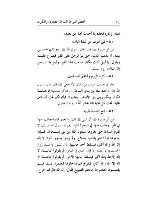 ‫ﻭﺍﻟﻜﱪﻯ‬ ‫ﺍﻟﺼﻐﺮﻯ‬ ‫ﺍﻟﺴﺎﻋﺔ‬ ‫ﺃﺷﺮﺍﻁ‬ ‫ﳐﺘﺼﺮ‬ ٢٤
‫ﺑﻌﺪﻩ‬ ‫ﻣﻦ‬ ‫ﺃﻫﻠﻪ‬ ‫ﺃﺣﺪﺙ‬ ‫ﲟﺎ‬ ‫ﻓﺨﺬﻩ‬ ‫ﻭﳜﱪﻩ‬ ،‫ﻧﻌﻠﻪ‬«.
٥٠-‫ﻣﻦ‬ ‫ﺍﳌﻮﺕ‬ ‫ﲤﲏ‬‫ﺍﻟﺒﻼﺀ‬ ‫ﺷﺪﺓ‬:
‫ﻫﺮﻳﺮﺓ‬ ‫ﺃﰊ‬ ‫ﻋﻦ‬‫ﻗﺎﻝ‬:‫ﺍﷲ‬ ‫ﺭﺳﻮﻝ‬ ‫ﻗﺎﻝ‬:»‫ﻧﻔﺴـﻲ‬ ‫ﻭﺍﻟﺬﻱ‬
‫ﺍﻟﺪﻧﻴﺎ‬ ‫ﺗﺬﻫﺐ‬ ‫ﻻ‬ ،‫ﺑﻴﺪﻩ‬،‫ﻋﻠﻴـﻪ‬ ‫ﻓﻴﺘﻤﺮﻍ‬ ‫ﺍﻟﻘﱪ‬ ‫ﻋﻠﻰ‬ ‫ﺍﻟﺮﺟﻞ‬ ّ‫ﺮ‬‫ﳝ‬ ‫ﺣﱴ‬
‫ﻭﻳﻘﻮﻝ‬:‫ﺍﻟﻘﱪ‬ ‫ﻫﺬﺍ‬ ‫ﺻﺎﺣﺐ‬ ‫ﻣﻜﺎﻥ‬ ‫ﻛﻨﺖ‬ ‫ﻟﻴﺘﲏ‬ ‫ﻳﺎ‬،‫ﺍﻟـﺪﻳﻦ‬ ‫ﺑﻪ‬ ‫ﻭﻟﻴﺲ‬
‫ﺍﻟﺒﻼﺀ‬ ‫ﺇﻻ‬«‫ﻣﺴﻠﻢ‬ ‫ﺭﻭﺍﻩ‬.
٥١-‫ﻟﻠﻤﺴﻠﻤﲔ‬ ‫ﻭﻗﺘﺎﳍﻢ‬ ‫ﺍﻟﺮﻭﻡ‬ ‫ﻛﺜﺮﺓ‬:
‫ﻣﺎﻟ‬ ‫ﺑﻦ‬ ‫ﻋﻮﻑ‬ ‫ﺣﺪﻳﺚ‬ ‫ﰲ‬ ‫ﺟﺎﺀ‬‫ﺍﻷﺷﺠﻌﻲ‬ ‫ﻚ‬‫ﻗﺎﻝ‬:‫ﺭﺳﻮﻝ‬ ‫ﻗﺎﻝ‬
‫ﺍﷲ‬:»‫ﺍﻟﺴﺎﻋﺔ‬ ‫ﻳﺪﻱ‬ ‫ﺑﲔ‬ ‫ًﺎ‬‫ﺘ‬‫ﺳ‬ ‫ﺍﻋﺪﺩ‬...‫ﻣﻨـﻬﺎ‬ ‫ﻓﺬﻛﺮ‬:‫ﻫﺪﻧـﺔ‬ ‫ﰒ‬
‫ﺍﻷﺻﻔﺮ‬ ‫ﺑﲏ‬ ‫ﻭﺑﲔ‬ ‫ﺑﻴﻨﻜﻢ‬ ‫ﺗﻜﻮﻥ‬،‫ﲦـﺎﻧﲔ‬ ‫ﲢﺖ‬ ‫ﻓﻴﺄﺗﻮﻧﻜﻢ‬ ‫ﻓﻴﻐﺪﺭﻭﻥ‬
‫ﹰﺎ‬‫ﻔ‬‫ﺃﻟ‬ ‫ﻋﺸﺮ‬ ‫ﺍﺛﻨﺎ‬ ‫ﻏﺎﻳﺔ‬ ‫ﻛﻞ‬ ‫ﲢﺖ‬ ،‫ﻏﺎﻳﺔ‬«‫ﺍﻟﺒﺨﺎﺭﻱ‬ ‫ﺭﻭﺍﻩ‬.
٥٢-‫ﺍﻟﻘﺴﻄﻨﻄﻴﻨﻴﺔ‬ ‫ﻓﺘﺢ‬:
‫ﻫﺮﻳﺮﺓ‬ ‫ﺃﰊ‬ ‫ﻋﻦ‬‫ﺍﻟﻨﱯ‬ ‫ﺃﻥ‬‫ﻗﺎﻝ‬:»‫ﺟ‬ ‫ﲟﺪﻳﻨﺔ‬ ‫ﲰﻌﺘﻢ‬‫ﻣﻨﻬﺎ‬ ‫ﺎﻧﺐ‬
‫ﺍﻟﱪ‬ ‫ﰲ‬،‫ﺍﻟﺒﺤﺮ؟‬ ‫ﰲ‬ ‫ﻣﻨﻬﺎ‬ ‫ﻭﺟﺎﻧﺐ‬‫ﻗﺎﻟﻮﺍ‬:‫ﻗـﺎﻝ‬ ‫ﺍﷲ‬ ‫ﺭﺳﻮﻝ‬ ‫ﻳﺎ‬ ‫ﻧﻌﻢ‬:‫ﻻ‬
‫ﻓـﺈﺫﺍ‬ ،‫ﺇﺳـﺤﺎﻕ‬ ‫ﺑﲏ‬ ‫ﻣﻦ‬ ‫ﹰﺎ‬‫ﻔ‬‫ﺃﻟ‬ ‫ﺳﺒﻌﻮﻥ‬ ‫ﻳﻐﺰﻭﻫﺎ‬ ‫ﺣﱴ‬ ‫ﺍﻟﺴﺎﻋﺔ‬ ‫ﺗﻘﻮﻡ‬
‫ﺑﺴﻬﻢ‬ ‫ﻳﺮﻣﻮﺍ‬ ‫ﻭﱂ‬ ،‫ﺑﺴﻼﺡ‬ ‫ﻳﻘﺎﺗﻠﻮﺍ‬ ‫ﻓﻠﻢ‬ ‫ﻧﺰﻟﻮﺍ‬ ‫ﺟﺎﺀﻭﻫﺎ‬.‫ﻗﺎﻟﻮﺍ‬:‫ﺇﻟﻪ‬ ‫ﻻ‬
‫ﺃﻛﱪ‬ ‫ﻭﺍﷲ‬ ‫ﺍﷲ‬ ‫ﺇﻻ‬،‫ﺟﺎﻧﺒﻴﻬﺎ‬ ‫ﺃﺣﺪ‬ ‫ﻓﻴﺴﻘﻂ‬.‫ﺛـﻮﺭ‬ ‫ﻗﺎﻝ‬)‫ﺭﻭﺍﺓ‬ ‫ﺃﺣـﺪ‬
‫ﺍﳊﺪﻳﺚ‬:(‫ﻻ‬‫ﻗﺎﻝ‬ ‫ﺇﻻ‬ ‫ﺃﻋﻠﻤﻪ‬:‫ﺍﻟﺒﺤﺮ‬ ‫ﰲ‬ ‫ﺍﻟﺬﻱ‬.‫ﺍﻟﺜﺎﻧﻴـﺔ‬ ‫ﻳﻘﻮﻟﻮﺍ‬ ‫ﰒ‬:‫ﻻ‬
‫ﺍﻟﺜﺎﻟﺜـﺔ‬ ‫ﻳﻘﻮﻟﻮﺍ‬ ‫ﰒ‬ ،‫ﺍﻵﺧﺮ‬ ‫ﺟﺎﻧﺒﻬﺎ‬ ‫ﻓﻴﺴﻘﻂ‬ ‫ﺃﻛﱪ‬ ‫ﻭﺍﷲ‬ ‫ﺍﷲ‬ ‫ﺇﻻ‬ ‫ﺇﻟﻪ‬:‫ﻻ‬
‫ﺃﻛﱪ‬ ‫ﻭﺍﷲ‬ ‫ﺍﷲ‬ ‫ﺇﻻ‬ ‫ﺇﻟﻪ‬،‫ﻫـﻢ‬ ‫ﻓﺒﻴﻨﻤﺎ‬ ،‫ﻓﻴﻐﻨﻤﻮﺍ‬ ‫ﻓﻴﺪﺧﻠﻮﻫﺎ‬ ‫ﳍﻢ‬ ‫ﻓﻴﻔﺮﺝ‬
‫ﻓﻘﺎﻝ‬ ‫ﺍﻟﺼﺮﻳﺦ‬ ‫ﺟﺎﺀﻫﻢ‬ ‫ﺇﺫ‬ ‫ﺍﻟﻐﻨﺎﺋﻢ‬ ‫ﻳﻘﺘﺴﻤﻮﻥ‬:‫ﺧﺮﺝ‬ ‫ﻗﺪ‬ ‫ﺍﻟﺪﺟﺎﻝ‬ ‫ﺇﻥ‬،
 