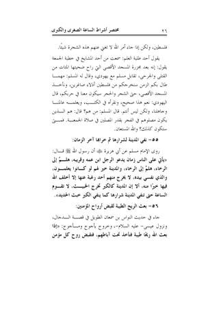 ‫ﻭﺍﻟﻜﱪﻯ‬ ‫ﺍﻟﺼﻐﺮﻯ‬ ‫ﺍﻟﺴﺎﻋﺔ‬ ‫ﺃﺷﺮﺍﻁ‬ ‫ﳐﺘﺼﺮ‬ ٢٦
‫ﹰﺎ‬‫ﺌ‬‫ﺷﻴ‬ ‫ﺍﻟﺸﺠﺮﺓ‬ ‫ﻫﺬﻩ‬ ‫ﻋﻨﻬﻢ‬ ‫ﺗﻐﲏ‬ ‫ﻻ‬ ‫ﺍﷲ‬ ‫ﺃﻣﺮ‬ ‫ﺟﺎﺀ‬ ‫ﺇﺫﺍ‬ ‫ﻭﻟﻜﻦ‬ ،‫ﻓﻠﺴﻄﲔ‬.
‫ﺍﻟﻌﻠﻢ‬ ‫ﻃﻠﺒﺔ‬ ‫ﺃﺣﺪ‬ ‫ﻳﻘﻮﻝ‬:‫ﺍﳉﻤﻌﺔ‬ ‫ﺧﻄﺒﺔ‬ ‫ﰲ‬ ‫ﺍﳌﺸﺎﻳﺦ‬ ‫ﺃﺣﺪ‬ ‫ﻣﻦ‬ ‫ﲰﻌﺖ‬
‫ﻳﻘﻮﻝ‬:‫ﺍﳌ‬ ‫ﳎﺰﺭﺓ‬ ‫ﺑﻌﺪ‬ ‫ﺇﻧﻪ‬‫ﻣﻦ‬ ‫ﺍﳌﺌﺎﺕ‬ ‫ﺿﺤﻴﺘﻬﺎ‬ ‫ﺭﺍﺡ‬ ‫ﺍﻟﱵ‬ ‫ﺍﻷﻗﺼﻰ‬ ‫ﺴﺠﺪ‬
‫ﺍﳌﺴﻠﻢ‬ ‫ﻟﻪ‬ ‫ﻭﻗﺎﻝ‬ ،‫ﻳﻬﻮﺩﻱ‬ ‫ﻣﻊ‬ ‫ﻣﺴﻠﻢ‬ ‫ﺗﻘﺎﺑﻞ‬ ،‫ﻭﺍﳉﺮﺣﻰ‬ ‫ﺍﻟﻘﺘﻠﻰ‬:‫ﻣﻬﻤـﺎ‬
‫ﻭﻧﺄﺧـﺬ‬ ،‫ﺻﺎﻏﺮﻳﻦ‬ ‫ﺃﺫﻻﺀ‬ ‫ﻓﻠﺴﻄﲔ‬ ‫ﻣﻦ‬ ‫ﺳﻨﺨﺮﺟﻜﻢ‬ ‫ﺍﻟﺰﻣﻦ‬ ‫ﺑﻜﻢ‬ ‫ﻃﺎﻝ‬
‫ﻗﺎﻝ‬ ،‫ﺣﺮﺑﻜﻢ‬ ‫ﰲ‬ ‫ﻣﻌﻨﺎ‬ ‫ﺳﻴﻜﻮﻥ‬ ‫ﻭﺍﳊﺠﺮ‬ ‫ﺍﻟﺸﺠﺮ‬ ‫ﺣﱴ‬ ،‫ﺍﻷﻗﺼﻰ‬ ‫ﺍﳌﺴﺠﺪ‬
‫ﺍﻟﻴﻬﻮﺩﻱ‬:‫ﻋﺎﳌﻨـ‬ ‫ﻭﻳﻌﻠﻤـﻪ‬ ،‫ﺍﻟﻜﺘـﺐ‬ ‫ﰲ‬ ‫ﻭﻧﻘﺮﺃﻩ‬ ،‫ﺻﺤﻴﺢ‬ ‫ﻫﺬﺍ‬ ‫ﻧﻌﻢ‬‫ﺎ‬
‫ﺃﻧﺘﻢ‬ ‫ﻟﻴﺲ‬ ‫ﻭﻟﻜﻦ‬ ،‫ﻭﺟﺎﻫﻠﻨﺎ‬.‫ﺍﳌﺴﻠﻢ‬ ‫ﻗﺎﻝ‬:‫ﻗﺎﻝ‬ ‫ﻫﻢ؟‬ ‫ﻣﻦ‬:‫ﺍﻟـﺬﻳﻦ‬ ‫ﻫﻢ‬
‫ﺍﳉﻤﻌـﺔ‬ ‫ﺻﻼﺓ‬ ‫ﰲ‬ ‫ﺍﳌﺼﻠﲔ‬ ‫ﺑﻘﺪﺭ‬ ‫ﺍﻟﻔﺠﺮ‬ ‫ﰲ‬ ‫ﻣﺼﻠﻮﻫﻢ‬ ‫ﻳﻜﻮﻥ‬.‫ﻓﻤـﱴ‬
‫ﺍﳌﺴﺘﻌﺎﻥ‬ ‫ﻭﺍﷲ‬ ‫ﻛﺬﻟﻚ؟‬ ‫ﺳﺘﻜﻮﻥ‬.
٥٥-‫ﺍﻟﺰﻣﺎﻥ‬ ‫ﺁﺧﺮ‬ ‫ﺧﺮﺍﻬﺑﺎ‬ ‫ﰒ‬ ‫ﻟﺸﺮﺍﺭﻫﺎ‬ ‫ﺍﳌﺪﻳﻨﺔ‬ ‫ﻧﻔﻲ‬:
‫ﻫﺮﻳﺮﺓ‬ ‫ﺃﰊ‬ ‫ﻋﻦ‬ ‫ﻣﺴﻠﻢ‬ ‫ﺍﻹﻣﺎﻡ‬ ‫ﺭﻭﻯ‬‫ﺍﷲ‬ ‫ﺭﺳﻮﻝ‬ ‫ﺃﻥ‬‫ﻗـﺎﻝ‬:
»‫ﺍﻟﻨﺎﺱ‬ ‫ﻋﻠﻰ‬ ‫ﻳﺄﰐ‬‫ﻭﻗﺮﻳﺒﻪ‬ ‫ﻋﻤﻪ‬ ‫ﺍﺑﻦ‬ ‫ﺍﻟﺮﺟﻞ‬ ‫ﻳﺪﻋﻮ‬ ‫ﺯﻣﺎﻥ‬،‫ﺇﱃ‬ ‫ﱠ‬‫ﻢ‬‫ﻫﻠـ‬
‫ﺍﻟﺮﺧﺎﺀ‬،،‫ﻳﻌﻠﻤـﻮﻥ‬ ‫ﻛـﺎﻧﻮﺍ‬ ‫ﻟﻮ‬ ‫ﳍﻢ‬ ‫ﺧﲑ‬ ‫ﻭﺍﳌﺪﻳﻨﺔ‬ ،‫ﺍﻟﺮﺧﺎﺀ‬ ‫ﺇﱃ‬ ‫ﱠ‬‫ﻢ‬‫ﻫﻠ‬
‫ﺍﷲ‬ ‫ﺃﺧﻠﻒ‬ ‫ﺇﻻ‬ ‫ﻋﻨﻬﺎ‬ ‫ﺭﻏﺒﺔ‬ ‫ﺃﺣﺪ‬ ‫ﻣﻨﻬﻢ‬ ‫ﳜﺮﺝ‬ ‫ﻻ‬ ،‫ﺑﻴﺪﻩ‬ ‫ﻧﻔﺴﻲ‬ ‫ﻭﺍﻟﺬﻱ‬
‫ﺗﻘـﻮﻡ‬ ‫ﻻ‬ ،‫ﺍﳋﺒﻴـﺚ‬ ‫ﲣﺮﺝ‬ ‫ﻛﺎﻟﻜﲑ‬ ‫ﺍﳌﺪﻳﻨﺔ‬ ‫ﺇﻥ‬ ‫ﺃﻻ‬ ،‫ﻣﻨﻪ‬ ‫ًﺍ‬‫ﲑ‬‫ﺧ‬ ‫ﻓﻴﻬﺎ‬
‫ﻳ‬ ‫ﻛﻤﺎ‬ ‫ﺷﺮﺍﺭﻫﺎ‬ ‫ﺍﳌﺪﻳﻨﺔ‬ ‫ﺗﻨﻔﻲ‬ ‫ﺣﱴ‬ ‫ﺍﻟﺴﺎﻋﺔ‬‫ﺍﳊﺪﻳﺪ‬ ‫ﺧﺒﺚ‬ ‫ﺍﻟﻜﲑ‬ ‫ﻨﻔﻲ‬«.
٥٦-‫ﺍﳌﺆﻣﻨﲔ‬ ‫ﺃﺭﻭﺍﺡ‬ ‫ﻟﻘﺒﺾ‬ ‫ﺍﻟﻄﻴﺒﺔ‬ ‫ﺍﻟﺮﻳﺢ‬ ‫ﺑﻌﺚ‬:
‫ﺍﻟـﺪﺟﺎﻝ‬ ‫ﻗﺼـﺔ‬ ‫ﰲ‬ ‫ﺍﻟﻄﻮﻳﻞ‬ ‫ﲰﻌﺎﻥ‬ ‫ﺑﻦ‬ ‫ﺍﻟﻨﻮﺍﺱ‬ ‫ﺣﺪﻳﺚ‬ ‫ﰲ‬ ‫ﺟﺎﺀ‬،
‫ﻋﻴﺴﻰ‬ ‫ﻭﻧﺰﻭﻝ‬-‫ﺍﻟﺴﻼﻡ‬ ‫ﻋﻠﻴﻪ‬-،‫ﻭﻣـﺄﺟﻮﺝ‬ ‫ﻳﺄﺟﻮﺝ‬ ‫ﻭﺧﺮﻭﺝ‬:»‫ﺇﺫﺍ‬
‫ﻣﺆﻣﻦ‬ ‫ﻛﻞ‬ ‫ﺭﻭﺡ‬ ‫ﻓﺘﻘﺒﺾ‬ ،‫ﺁﺑﺎﻃﻬﻢ‬ ‫ﲢﺖ‬ ‫ﻓﺘﺄﺧﺬ‬ ‫ﻃﻴﺒﺔ‬ ‫ًﺎ‬‫ﳛ‬‫ﺭ‬ ‫ﺍﷲ‬ ‫ﺑﻌﺚ‬
 