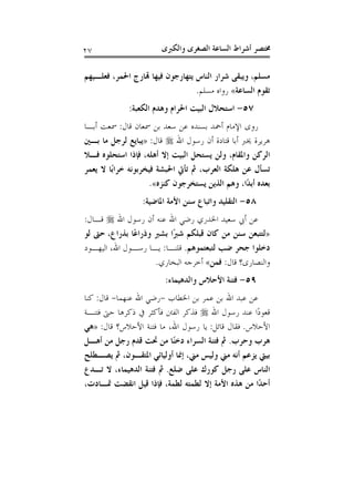 ‫ﻭﺍﻟﻜﱪﻯ‬ ‫ﺍﻟﺼﻐﺮﻯ‬ ‫ﺍﻟﺴﺎﻋﺔ‬ ‫ﺃﺷﺮﺍﻁ‬ ‫ﳐﺘﺼﺮ‬٢٧
‫ﻣﺴﻠﻢ‬،‫ﻓ‬ ‫ﻳﺘﻬﺎﺭﺟﻮﻥ‬ ‫ﺍﻟﻨﺎﺱ‬ ‫ﺷﺮﺍﺭ‬ ‫ﻭﻳﺒﻘﻰ‬‫ﻓﻌﻠـﻴﻬﻢ‬ ،‫ﺍﳊﻤﺮ‬ ‫ﻬﺗﺎﺭﺝ‬ ‫ﻴﻬﺎ‬
‫ﺍﻟﺴﺎﻋﺔ‬ ‫ﺗﻘﻮﻡ‬«‫ﻣﺴﻠﻢ‬ ‫ﺭﻭﺍﻩ‬.
٥٧-‫ﺍﻟﻜﻌﺒﺔ‬ ‫ﻭﻫﺪﻡ‬ ‫ﺍﳊﺮﺍﻡ‬ ‫ﺍﻟﺒﻴﺖ‬ ‫ﺍﺳﺘﺤﻼﻝ‬:
‫ﻗﺎﻝ‬ ‫ﲰﻌﺎﻥ‬ ‫ﺑﻦ‬ ‫ﺳﻌﺪ‬ ‫ﻋﻦ‬ ‫ﺑﺴﻨﺪﻩ‬ ‫ﺃﲪﺪ‬ ‫ﺍﻹﻣﺎﻡ‬ ‫ﺭﻭﻯ‬:‫ﺃﺑـﺎ‬ ‫ﲰﻌﺖ‬
‫ﺍﷲ‬ ‫ﺭﺳﻮﻝ‬ ‫ﺃﻥ‬ ‫ﻗﺘﺎﺩﺓ‬ ‫ﺃﺑﺎ‬ ‫ﳜﱪ‬ ‫ﻫﺮﻳﺮﺓ‬‫ﻗﺎﻝ‬:»‫ﺑـﲔ‬ ‫ﻣﺎ‬ ‫ﻟﺮﺟﻞ‬ ‫ﻳﺒﺎﻳﻊ‬
‫ﻓـﻼ‬ ‫ﺍﺳﺘﺤﻠﻮﻩ‬ ‫ﻓﺈﺫﺍ‬ ،‫ﺃﻫﻠﻪ‬ ‫ﺇﻻ‬ ‫ﺍﻟﺒﻴﺖ‬ ‫ﻳﺴﺘﺤﻞ‬ ‫ﻭﻟﻦ‬ ،‫ﻭﺍﳌﻘﺎﻡ‬ ‫ﺍﻟﺮﻛﻦ‬
‫ﻳﻌﻤﺮ‬ ‫ﻻ‬ ‫ًﺎ‬‫ﺑ‬‫ﺧﺮﺍ‬ ‫ﻓﻴﺨﺮﺑﻮﻧﻪ‬ ‫ﺍﳊﺒﺸﺔ‬ ‫ﺗﺄﰐ‬ ‫ﰒ‬ ،‫ﺍﻟﻌﺮﺏ‬ ‫ﻫﻠﻜﺔ‬ ‫ﻋﻦ‬ ‫ﺗﺴﺄﻝ‬
‫ﻛﻨﺰﻩ‬ ‫ﻳﺴﺘﺨﺮﺟﻮﻥ‬ ‫ﺍﻟﺬﻳﻦ‬ ‫ﻭﻫﻢ‬ ،‫ًﺍ‬‫ﺪ‬‫ﺃﺑ‬ ‫ﺑﻌﺪﻩ‬«.
٥٨-‫ﺍﳌﺎﺿﻴﺔ‬ ‫ﺍﻷﻣﺔ‬ ‫ﺳﻨﻦ‬ ‫ﻭﺍﺗﺒﺎﻉ‬ ‫ﺍﻟﺘﻘﻠﻴﺪ‬:
‫ﺍﷲ‬ ‫ﺭﺳﻮﻝ‬ ‫ﺃﻥ‬ ‫ﻋﻨﻪ‬ ‫ﺍﷲ‬ ‫ﺭﺿﻲ‬ ‫ﺍﳋﺪﺭﻱ‬ ‫ﺳﻌﻴﺪ‬ ‫ﺃﰊ‬ ‫ﻋﻦ‬‫ﻗـﺎﻝ‬:
»‫ﺑﺬﺭﺍﻉ‬ ‫ًﺎ‬‫ﻋ‬‫ﻭﺫﺭﺍ‬ ‫ﺑﺸﱪ‬ ‫ًﺍ‬‫ﱪ‬‫ﺷ‬ ‫ﻗﺒﻠﻜﻢ‬ ‫ﻛﺎﻥ‬ ‫ﻣﻦ‬ ‫ﺳﻨﻦ‬ ‫ﻟﺘﺘﺒﻌﻦ‬،‫ﻟﻮ‬ ‫ﺣﱴ‬
‫ﺟﺤ‬ ‫ﺩﺧﻠﻮﺍ‬‫ﻟﺘﺒﻌﺘﻤﻮﻫﻢ‬ ‫ﺿﺐ‬ ‫ﺮ‬.‫ﻗﻠﻨـﺎ‬:‫ﺍﻟﻴﻬـﻮﺩ‬ ،‫ﺍﷲ‬ ‫ﺭﺳـﻮﻝ‬ ‫ﻳـﺎ‬
‫ﻗﺎﻝ‬ ‫ﻭﺍﻟﻨﺼﺎﺭﻯ؟‬:‫ﻓﻤﻦ‬«‫ﺍﻟﺒﺨﺎﺭﻱ‬ ‫ﺃﺧﺮﺟﻪ‬.
٥٩-‫ﻭﺍﻟﺪﻫﻴﻤﺎﺀ‬ ‫ﺍﻷﺣﻼﺱ‬ ‫ﻓﺘﻨﺔ‬:
‫ﺍﳋﻄﺎﺏ‬ ‫ﺑﻦ‬ ‫ﻋﻤﺮ‬ ‫ﺑﻦ‬ ‫ﺍﷲ‬ ‫ﻋﺒﺪ‬ ‫ﻋﻦ‬-‫ﻋﻨﻬﻤﺎ‬ ‫ﺍﷲ‬ ‫ﺭﺿﻲ‬-‫ﻗﺎﻝ‬:‫ﻛﻨﺎ‬
‫ﺍﷲ‬ ‫ﺭﺳﻮﻝ‬ ‫ﻋﻨﺪ‬ ‫ًﺍ‬‫ﺩ‬‫ﻗﻌﻮ‬‫ﻓﺘﻨـﺔ‬ ‫ﺣﱴ‬ ‫ﺫﻛﺮﻫﺎ‬ ‫ﰲ‬ ‫ﻓﺄﻛﺜﺮ‬ ‫ﺍﻟﻔﱳ‬ ‫ﻓﺬﻛﺮ‬
‫ﺍﻷﺣﻼﺱ‬.‫ﻗﺎﺋﻞ‬ ‫ﻓﻘﺎﻝ‬:‫ﻣ‬ ،‫ﺍﷲ‬ ‫ﺭﺳﻮﻝ‬ ‫ﻳﺎ‬‫ﻗﺎﻝ‬ ‫ﺍﻷﺣﻼﺱ؟‬ ‫ﻓﺘﻨﺔ‬ ‫ﺎ‬:»‫ﻫﻲ‬
‫ﻭﺣﺮﺏ‬ ‫ﻫﺮﺏ‬.‫ﺃﻫـﻞ‬ ‫ﻣﻦ‬ ‫ﺭﺟﻞ‬ ‫ﻗﺪﻡ‬ ‫ﲢﺖ‬ ‫ﻣﻦ‬ ‫ًﺎ‬‫ﻨ‬‫ﺩﺧ‬ ‫ﺍﻟﺴﺮﺍﺀ‬ ‫ﻓﺘﻨﺔ‬ ‫ﰒ‬
‫ﻳﺼـﻄﻠﺢ‬ ‫ﰒ‬ ،‫ﺍﳌﺘﻘـﻮﻥ‬ ‫ﺃﻭﻟﻴﺎﺋﻲ‬ ‫ﺇﳕﺎ‬ ،‫ﻣﲏ‬ ‫ﻭﻟﻴﺲ‬ ‫ﻣﲏ‬ ‫ﺃﻧﻪ‬ ‫ﻳﺰﻋﻢ‬ ‫ﺑﻴﱵ‬
‫ﺿﻠﻊ‬ ‫ﻋﻠﻰ‬ ‫ﻛﻮﺭﻙ‬ ‫ﺭﺟﻞ‬ ‫ﻋﻠﻰ‬ ‫ﺍﻟﻨﺎﺱ‬.‫ﺗـﺪﻉ‬ ‫ﻻ‬ ،‫ﺍﻟﺪﻫﻴﻤﺎﺀ‬ ‫ﻓﺘﻨﺔ‬ ‫ﰒ‬
،‫ﲤـﺎﺩﺕ‬ ‫ﺍﻧﻘﻀﺖ‬ ‫ﻗﻴﻞ‬ ‫ﻓﺈﺫﺍ‬ ،‫ﻟﻄﻤﺔ‬ ‫ﻟﻄﻤﺘﻪ‬ ‫ﺇﻻ‬ ‫ﺍﻷﻣﺔ‬ ‫ﻫﺬﻩ‬ ‫ﻣﻦ‬ ‫ًﺍ‬‫ﺪ‬‫ﺃﺣ‬
 