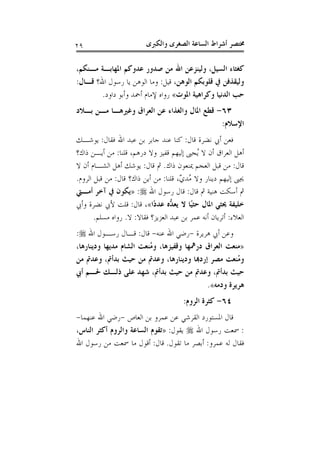 ‫ﻭﺍﻟﻜﱪﻯ‬ ‫ﺍﻟﺼﻐﺮﻯ‬ ‫ﺍﻟﺴﺎﻋﺔ‬ ‫ﺃﺷﺮﺍﻁ‬ ‫ﳐﺘﺼﺮ‬٢٩
‫ﻛﻐ‬،‫ﻣـﻨﻜﻢ‬ ‫ﺍﳌﻬﺎﺑـﺔ‬ ‫ﻋﺪﻭﻛﻢ‬ ‫ﺻﺪﻭﺭ‬ ‫ﻣﻦ‬ ‫ﺍﷲ‬ ‫ﻭﻟﻴﻨﺰﻋﻦ‬ ،‫ﺍﻟﺴﻴﻞ‬ ‫ﺜﺎﺀ‬
،‫ﺍﻟﻮﻫﻦ‬ ‫ﻗﻠﻮﺑﻜﻢ‬ ‫ﰲ‬ ‫ﻭﻟﻴﻘﺬﻓﻦ‬‫ﻗﻴﻞ‬:‫ﺍﷲ؟‬ ‫ﺭﺳﻮﻝ‬ ‫ﻳﺎ‬ ‫ﺍﻟﻮﻫﻦ‬ ‫ﻭﻣﺎ‬‫ﻗـﺎﻝ‬:
‫ﺍﳌﻮﺕ‬ ‫ﻭﻛﺮﺍﻫﻴﺔ‬ ‫ﺍﻟﺪﻧﻴﺎ‬ ‫ﺣﺐ‬«‫ﺩﺍﻭﺩ‬ ‫ﻭﺃﺑﻮ‬ ‫ﺃﲪﺪ‬ ‫ﻹﻣﺎﻡ‬ ‫ﺭﻭﺍﻩ‬.
٦٣-‫ﺑـﻼﺩ‬ ‫ﻣـﻦ‬ ‫ﻭﻏﲑﻫـﺎ‬ ‫ﺍﻟﻌﺮﺍﻕ‬ ‫ﻋﻦ‬ ‫ﻭﺍﻟﻐﺬﺍﺀ‬ ‫ﺍﳌﺎﻝ‬ ‫ﻗﻄﻊ‬
‫ﺍﻹﺳﻼﻡ‬:
‫ﻗﺎﻝ‬ ‫ﻧﻀﺮﺓ‬ ‫ﺃﰊ‬ ‫ﻓﻌﻦ‬:‫ﻋ‬ ‫ﺑﻦ‬ ‫ﺟﺎﺑﺮ‬ ‫ﻋﻨﺪ‬ ‫ﻛﻨﺎ‬‫ﻓﻘﺎﻝ‬ ‫ﺍﷲ‬ ‫ﺒﺪ‬:‫ﻳﻮﺷـﻚ‬
‫ﻗﻠﻨﺎ‬ ،‫ﺩﺭﻫﻢ‬ ‫ﻭﻻ‬ ‫ﻗﻔﻴﺰ‬ ‫ﺇﻟﻴﻬﻢ‬ ‫ُﺠﱮ‬‫ﻳ‬ ‫ﻻ‬ ‫ﺃﻥ‬ ‫ﺍﻟﻌﺮﺍﻕ‬ ‫ﺃﻫﻞ‬:‫ﺫﺍﻙ؟‬ ‫ﺃﻳـﻦ‬ ‫ﻣﻦ‬
‫ﻗﺎﻝ‬:‫ﺫﺍﻙ‬ ‫ﳝﻨﻌﻮﻥ‬ ‫ﺍﻟﻌﺠﻢ‬ ‫ﻗﺒﻞ‬ ‫ﻣﻦ‬.‫ﻗﺎﻝ‬ ‫ﰒ‬:‫ﻻ‬ ‫ﺃﻥ‬ ‫ﺍﻟﺸـﺎﻡ‬ ‫ﺃﻫﻞ‬ ‫ﻳﻮﺷﻚ‬
‫ﻗﻠﻨﺎ‬ ،ٌ‫ﻱ‬‫ُﺪ‬‫ﻣ‬ ‫ﻭﻻ‬ ‫ﺩﻳﻨﺎﺭ‬ ‫ﺇﻟﻴﻬﻢ‬ ‫ﳚﱮ‬:‫ﻗﺎﻝ‬ ‫ﺫﺍﻙ؟‬ ‫ﺃﻳﻦ‬ ‫ﻣﻦ‬:‫ﺍﻟﺮﻭﻡ‬ ‫ﻗﺒﻞ‬ ‫ﻣﻦ‬.
‫ﻗﺎﻝ‬ ‫ﰒ‬ ‫ﻫﻨﻴﺔ‬ ‫ﺃﺳﻜﺖ‬ ‫ﰒ‬:‫ﺍﷲ‬ ‫ﺭﺳﻮﻝ‬ ‫ﻗﺎﻝ‬:»‫ﺁﺧﺮ‬ ‫ﰲ‬ ‫ﻳﻜﻮﻥ‬‫ﺃﻣـﱵ‬
‫ًﺍ‬‫ﺩ‬‫ﻋﺪ‬ ‫ﱡﻩ‬‫ﺪ‬‫ﻳﻌ‬ ‫ﻻ‬ ‫ًﺎ‬‫ﻴ‬‫ﺣﺜ‬ ‫ﺍﳌﺎﻝ‬ ‫ﳛﺜﻲ‬ ‫ﺧﻠﻴﻔﺔ‬«‫ﻗﺎﻝ‬ ،:‫ﻭﺃﰊ‬ ‫ﻧﻀﺮﺓ‬ ‫ﻷﰊ‬ ‫ﻗﻠﺖ‬
‫ﺍﻟﻌﻼﺀ‬:‫ﻓﻘﺎﻻ‬ ‫ﺍﻟﻌﺰﻳﺰ؟‬ ‫ﻋﺒﺪ‬ ‫ﺑﻦ‬ ‫ﻋﻤﺮ‬ ‫ﺃﻧﻪ‬ ‫ﺃﺗﺮﻳﺎﻥ‬:‫ﻻ‬.‫ﻣﺴﻠﻢ‬ ‫ﺭﻭﺍﻩ‬.
‫ﻫﺮﻳﺮﺓ‬ ‫ﺃﰊ‬ ‫ﻭﻋﻦ‬-‫ﻋﻨﻪ‬ ‫ﺍﷲ‬ ‫ﺭﺿﻲ‬-‫ﻗﺎﻝ‬:‫ﺍﷲ‬ ‫ﺭﺳـﻮﻝ‬ ‫ﻗـﺎﻝ‬:
»،‫ﻭﺩﻳﻨﺎﺭﻫﺎ‬ ‫ﻣﺪﻳﻬﺎ‬ ‫ﺍﻟﺸﺎﻡ‬ ‫ُﻨﻌﺖ‬‫ﻣ‬‫ﻭ‬ ،‫ﻭﻗﻔﻴﺰﻫﺎ‬ ‫ﺩﺭﳘﻬﺎ‬ ‫ﺍﻟﻌﺮﺍﻕ‬ ‫ﻣﻨﻌﺖ‬
‫ﺇﺭﺩﻬﺑ‬ ‫ﻣﺼﺮ‬ ‫ُﻨﻌﺖ‬‫ﻣ‬‫ﻭ‬‫ﻣﻦ‬ ‫ﻭﻋﺪﰎ‬ ،‫ﺑﺪﺃﰎ‬ ‫ﺣﻴﺚ‬ ‫ﻣﻦ‬ ‫ﻭﻋﺪﰎ‬ ،‫ﻭﺩﻳﻨﺎﺭﻫﺎ‬ ‫ﺎ‬
‫ﺃﰊ‬ ‫ﳊـﻢ‬ ‫ﺫﻟـﻚ‬ ‫ﻋﻠﻰ‬ ‫ﺷﻬﺪ‬ ،‫ﺑﺪﺃﰎ‬ ‫ﺣﻴﺚ‬ ‫ﻣﻦ‬ ‫ﻭﻋﺪﰎ‬ ،‫ﺑﺪﺃﰎ‬ ‫ﺣﻴﺚ‬
‫ﻭﺩﻣﻪ‬ ‫ﻫﺮﻳﺮﺓ‬«.
٦٤-‫ﺍﻟﺮﻭﻡ‬ ‫ﻛﺜﺮﺓ‬:
‫ﺍﻟﻌﺎﺹ‬ ‫ﺑﻦ‬ ‫ﻋﻤﺮﻭ‬ ‫ﻋﻦ‬ ‫ﺍﻟﻘﺮﺷﻲ‬ ‫ﺍﳌﺴﺘﻮﺭﺩ‬ ‫ﻗﺎﻝ‬-‫ﻋﻨﻬﻤﺎ‬ ‫ﺍﷲ‬ ‫ﺭﺿﻲ‬-
:‫ﺍﷲ‬ ‫ﺭﺳﻮﻝ‬ ‫ﲰﻌﺖ‬‫ﻳﻘﻮﻝ‬:»،‫ﺍﻟﻨﺎﺱ‬ ‫ﺃﻛﺜﺮ‬ ‫ﻭﺍﻟﺮﻭﻡ‬ ‫ﺍﻟﺴﺎﻋﺔ‬ ‫ﺗﻘﻮﻡ‬
‫ﻋﻤﺮﻭ‬ ‫ﻟﻪ‬ ‫ﻓﻘﺎﻝ‬:‫ﺗﻘ‬ ‫ﻣﺎ‬ ‫ﺃﺑﺼﺮ‬‫ﻮﻝ‬.‫ﻗﺎﻝ‬:‫ﺍﷲ‬ ‫ﺭﺳﻮﻝ‬ ‫ﻣﻦ‬ ‫ﲰﻌﺖ‬ ‫ﻣﺎ‬ ‫ﺃﻗﻮﻝ‬
 