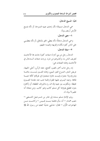 ‫ﻭﺍﻟﻜﱪﻯ‬ ‫ﺍﻟﺼﻐﺮﻯ‬ ‫ﺍﻟﺴﺎﻋﺔ‬ ‫ﺃﺷﺮﺍﻁ‬ ‫ﳐﺘﺼﺮ‬٣٣
‫ًﺎ‬‫ﻴ‬‫ﺛﺎﻧ‬:‫ﺍ‬ ‫ﺍﳌﺴﻴﺢ‬‫ﻟﺪﺟﺎﻝ‬:
‫ﳝﺴﺢ‬ ‫ﻷﻧﻪ‬ ‫ﺃﻭ‬ ،‫ﳑﺴﻮﺣﺔ‬ ‫ﻋﻴﻨﻴﻪ‬ ‫ﺇﺣﺪﻯ‬ ‫ﻷﻥ‬ ‫ًﺎ؛‬‫ﺤ‬‫ﻣﺴﻴ‬ ‫ﺍﻟﺪﺟﺎﻝ‬ ‫ﲰﻲ‬
‫ًﺎ‬‫ﻣ‬‫ﻳﻮ‬ ‫ﺃﺭﺑﻌﲔ‬ ‫ﺍﻷﺭﺽ‬.
١-‫ﺍﻟﺪﺟﺎﻝ‬ ‫ﻣﻌﲎ‬:
‫ﻳﻐﻄـﻲ‬ ‫ﻷﻧﻪ‬ ‫ﺃﻭ‬ ،‫ﺑﺎﻟﺒﺎﻃﻞ‬ ‫ﺍﳊﻖ‬ ‫ﻳﻐﻄﻲ‬ ‫ﻷﻧﻪ‬ ‫ﹰ؛‬‫ﻻ‬‫ﺩﺟﺎ‬ ‫ﺍﻟﺪﺟﺎﻝ‬ ‫ﻭﲰﻲ‬
‫ﻋﻠﻴﻬﻢ‬ ‫ﻭﺗﻠﺒﻴﺴﻪ‬ ‫ﻭﲤﻮﻳﻬﻪ‬ ‫ﺑﻜﺬﺑﻪ‬ ‫ﻛﻔﺮﻩ‬ ‫ﺍﻟﻨﺎﺱ‬ ‫ﻋﻠﻰ‬.
٢-‫ﺍﻟﺪﺟﺎﻝ‬ ‫ﺻﻔﺔ‬:
‫ﺟﺎﺀ‬ ‫ﻛﺜﲑﺓ‬ ‫ﺻﻔﺎﺕ‬ ‫ﻟﻪ‬ ‫ﺁﺩﻡ‬ ‫ﺑﲏ‬ ‫ﻣﻦ‬ ‫ﺭﺟﻞ‬ ‫ﺍﻟﺪﺟﺎﻝ‬‫ﺍﻷﺣﺎﺩﻳﺚ‬ ‫ﻬﺑﺎ‬ ‫ﺕ‬
‫ﺷﺮﻩ‬ ‫ﻣﻦ‬ ‫ﻭﲢﺬﻳﺮﻫﻢ‬ ،‫ﺑﻪ‬ ‫ﺍﻟﻨﺎﺱ‬ ‫ﻟﺘﻌﺮﻳﻒ‬.‫ﰲ‬ ‫ﺍﻟـﺪﺟﺎﻝ‬ ‫ﺻﻔﺎﺕ‬ ‫ﻭﺭﺩﺕ‬
‫ﻫﻲ‬ ‫ﺍﻟﺼﻔﺎﺕ‬ ‫ﻭﻫﺬﻩ‬ ‫ﺍﻷﺣﺎﺩﻳﺚ‬:
،‫ﺍﳉﺒﻬﺔ‬ ‫ﺃﺟﻠﻰ‬ ،‫ﺍﻟﺮﺃﺱ‬ ‫ﺟﻌﺪ‬ ،‫ﺃﻓﺤﺞ‬ ،‫ﻗﺼﲑ‬ ،‫ﺃﲪﺮ‬ ‫ﺷﺎﺏ‬ ‫ﺭﺟﻞ‬ ‫ﺇﻧﻪ‬
‫ﺑﻨﺎﺗﺌـﺔ‬ ‫ﻟﻴﺴـﺖ‬ ‫ﺍﻟﻌـﲔ‬ ‫ﻭﻫﺬﻩ‬ ،‫ﺍﻟﻴﻤﲎ‬ ‫ﺍﻟﻌﲔ‬ ‫ﳑﺴﻮﺡ‬ ،‫ﺍﻟﻨﺤﺮ‬ ‫ﻋﺮﻳﺾ‬
)‫ﺑﺎﺭﺯﺓ‬(‫ﺟﺤﺮﺍﺀ‬ ‫ﻭﻻ‬)‫ﻧﻘﺮﻬﺗﺎ‬ ‫ﰲ‬ ‫ﻣﻨﺠﺤﺮﺓ‬ ‫ﻏﺎﺋﺮﺓ‬ ‫ﻟﻴﺴﺖ‬(‫ﻛﺄﻬﻧ‬‫ﻋﻨﺒـﺔ‬ ‫ﺎ‬
‫ﻃﺎﻓﺌﺔ‬.‫ﻇﻔﺮﺓ‬ ‫ﻋﻠﻴﻬﺎ‬ ‫ﺍﻟﻴﺴﺮﻯ‬ ‫ﻭﻋﻴﻨﻪ‬)‫ﺍﻟﻌـﲔ‬ ‫ﻣﻘﺪﻣﺔ‬ ‫ﻋﻨﺪ‬ ‫ﺗﻨﺘﺐ‬ ‫ﳊﻤﺔ‬(
‫ﻏﻠﻴﻈﺔ‬.‫ﻋﻴﻨﻴﻪ‬ ‫ﺑﲔ‬ ‫ﻭﻣﻜﺘﻮﺏ‬)‫ﺭ‬ ‫ﻑ‬ ‫ﻙ‬(‫ﺃﻭ‬ ،‫ﺍﳌﻘﻄﻌﺔ‬ ‫ﺑﺎﳊﺮﻭﻑ‬)‫ﻛﺎﻓﺮ‬(
‫ﻛﺎﺗﺐ‬ ‫ﻭﻏﲑ‬ ‫ﻛﺎﺗﺐ‬ ‫ﻣﺴﻠﻢ‬ ‫ﻛﻞ‬ ‫ﻳﻘﺮﺅﻫﺎ‬ ‫ﺗﻘﻄﻴﻊ‬ ‫ﺑﺪﻭﻥ‬.‫ﺃﻧﻪ‬ ‫ﺻﻔﺎﺗﻪ‬ ‫ﻭﻣﻦ‬
‫ﻟﻪ‬ ‫ﻳﻮﻟﺪ‬ ‫ﻻ‬ ‫ﻋﻘﻴﻢ‬.
‫ﺍﻟﺸـﻌﱯ‬ ‫ﺷـﺮﺣﺒﻴﻞ‬ ‫ﺑﻦ‬ ‫ﻋﺎﻣﺮ‬ ‫ﺇﱃ‬ ‫ﺑﺴﻨﺪﻩ‬ ‫ﻣﺴﻠﻢ‬ ‫ﺍﻹﻣﺎﻡ‬ ‫ﺭﻭﻯ‬–
‫ﳘﺪ‬ ‫ﺷﻌﺐ‬‫ﺍﻥ‬–‫ﻗـﻴﺲ‬ ‫ﺑﻨـﺖ‬ ‫ﻓﺎﻃﻤﺔ‬ ‫ﺳﺄﻝ‬ ‫ﺃﻧﻪ‬–‫ﻣـﻦ‬ ‫ﻭﻛﺎﻧـﺖ‬
‫ُﻭﻝ‬‫ﻷ‬‫ﺍ‬ ‫ﺍﳌﻬﺎﺟﺮﺍﺕ‬–‫ﻓﻘﺎﻝ‬:‫ﺍﷲ‬ ‫ﺭﺳﻮﻝ‬ ‫ﻣﻦ‬ ‫ﲰﻌﺘﻴﻪ‬ ‫ﹰﺎ‬‫ﺜ‬‫ﺣﺪﻳ‬ ‫ﺣﺪﺛﻴﲏ‬
 