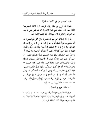 ‫ﻭﺍﻟﻜﱪﻯ‬ ‫ﺍﻟﺼﻐﺮﻯ‬ ‫ﺍﻟﺴﺎﻋﺔ‬ ‫ﺃﺷﺮﺍﻁ‬ ‫ﳐﺘﺼﺮ‬ ٣٦
‫ﻗﺎﻝ‬:‫ﻓﻌﻞ؟‬ ‫ﻣﺎ‬ ‫ﺍﻷﻣﻴﲔ‬ ‫ﻧﱯ‬ ‫ﻋﻦ‬ ‫ﺃﺧﱪﻭﱐ‬
‫ﻗﺎﻟﻮﺍ‬:‫ﻳﺜﺮﺏ‬ ‫ﻭﻧﺰﻝ‬ ‫ﻣﻜﺔ‬ ‫ﻣﻦ‬ ‫ﺧﺮﺝ‬ ‫ﻗﺪ‬.‫ﻗﺎﻝ‬:‫ﺍﻟﻌـﺮﺏ؟‬ ‫ﺃﻗﺎﺗﻠﻪ‬
‫ﻗﻠﻨﺎ‬:‫ﻧﻌﻢ‬.‫ﻗﺎﻝ‬:‫ﻛ‬‫ﻳﻠﻴﻪ‬ ‫ﻣﺎ‬ ‫ﻋﻠﻰ‬ ‫ﻇﻬﺮ‬ ‫ﻗﺪ‬ ‫ﺃﻧﻪ‬ ‫ﻓﺄﺧﱪﻧﺎﻩ‬ ‫ﻬﺑﻢ؟‬ ‫ﺻﻨﻊ‬ ‫ﻴﻒ‬
‫ﻭﺃﻃﺎﻋﻮﻩ‬ ‫ﺍﻟﻌﺮﺏ‬ ‫ﻣﻦ‬.‫ﳍﻢ‬ ‫ﻗﺎﻝ‬:‫ﻗﻠﻨﺎ‬ ‫ﺫﻟﻚ؟‬ ‫ﻛﺎﻥ‬ ‫ﻗﺪ‬:‫ﻧﻌﻢ‬.
‫ﻗﺎﻝ‬:‫ﺃﻥ‬ ‫ﳍﻢ‬ ‫ﺧﲑ‬ ‫ﺫﺍﻙ‬ ‫ﺇﻥ‬ ‫ﺃﻣﺎ‬‫ﻋـﲏ‬ ‫ﳐﱪﻛﻢ‬ ‫ﻭﺇﱐ‬ ،‫ﻳﻄﻴﻌﻮﻩ‬:‫ﺇﱐ‬
‫ﰲ‬ ‫ﻓﺄﺳﲑ‬ ،‫ﻓﺄﺧﺮﺝ‬ ‫ﺍﳋﺮﻭﺝ‬ ‫ﰲ‬ ‫ﱄ‬ ‫ُﺆﺫﻥ‬‫ﻳ‬ ‫ﺃﻥ‬ ‫ﺃﻭﺷﻚ‬ ‫ﻭﺇﱐ‬ ،‫ﺍﳌﺴﻴﺢ‬ ‫ﺃﻧﺎ‬
،‫ﻭﻃﻴﺒﺔ‬ ‫ﻣﻜﺔ‬ ‫ﻏﲑ‬ ‫ﻟﻴﻠﺔ‬ ‫ﺃﺭﺑﻌﲔ‬ ‫ﰲ‬ ‫ﻫﺒﻄﺘﻬﺎ‬ ‫ﺇﻻ‬ ‫ﻗﺮﻳﺔ‬ ‫ﺃﺩﻉ‬ ‫ﻓﻼ‬ ‫ﺍﻷﺭﺽ‬
‫ﺃﻭ‬ ‫ﻭﺍﺣـﺪﺓ‬ ‫ﺃﺩﺧـﻞ‬ ‫ﺃﻥ‬ ‫ﺃﺭﺩﺕ‬ ‫ﻛﻠﻤﺎ‬ ،‫ﻛﻠﺘﺎﳘﺎ‬ ‫ﱠ‬‫ﻲ‬‫ﻋﻠ‬ ‫ﳏﺮﻣﺘﺎﻥ‬ ‫ﻓﻬﻤﺎ‬
‫ﻋﻨﻬﺎ‬ ‫ﻳﺼﺪﱐ‬ ‫ًﺎ‬‫ﺘ‬‫ﺻﻠ‬ ‫ﺍﻟﺴﻴﻒ‬ ‫ﺑﻴﺪﻩ‬ ‫ﻣﻠﻚ‬ ‫ﺍﺳﺘﻘﺒﻠﲏ‬ ‫ﻣﻨﻬﺎ‬ ‫ًﺍ‬‫ﺪ‬‫ﻭﺍﺣ‬‫ﻭﺇﻥ‬ ،
‫ﳛﺮﺳﻮﻬﻧﺎ‬ ‫ﻣﻼﺋﻜﺔ‬ ‫ﻣﻨﻬﺎ‬ ‫ﻧﻘﺐ‬ ‫ﻛﻞ‬ ‫ﻋﻠﻰ‬.‫ﻗﺎﻟﺖ‬:‫ﺍﷲ‬ ‫ﺭﺳـﻮﻝ‬ ‫ﻗﺎﻝ‬
‫ﺍﳌﻨﱪ‬ ‫ﰲ‬ ‫ﲟﺨﺼﺮﺗﻪ‬ ‫ﻭﻃﻌﻦ‬:»‫ﻃﻴﺒـﺔ‬ ‫ﻫﺬﻩ‬ ،‫ﻃﻴﺒﺔ‬ ‫ﻫﺬﻩ‬ ،‫ﻃﻴﺒﺔ‬ ‫ﻫﺬﻩ‬–
‫ﺍﳌﺪﻳﻨﺔ‬ ‫ﻳﻌﲏ‬–‫ﺍﻟﻨﺎﺱ‬ ‫ﻓﻘﺎﻝ‬ ‫ﺫﻟﻚ؟‬ ‫ﺣﺪﺛﺘﻜﻢ‬ ‫ﻛﻨﺖ‬ ‫ﻫﻞ‬ ‫ﺃﻻ‬:‫ﻧﻌـﻢ‬.
‫ﻭﻋﻦ‬ ‫ﻋﻨﻪ‬ ‫ﺃﺣﺪﺛﻜﻢ‬ ‫ﻛﻨﺖ‬ ‫ﺍﻟﺬﻱ‬ ‫ﻭﺍﻓﻖ‬ ‫ﺃﻧﻪ‬ ‫ﲤﻴﻢ‬ ‫ﺣﺪﻳﺚ‬ ‫ﺃﻋﺠﺒﲏ‬ ‫ﻓﺈﻧﻪ‬
‫ﲝﺮ‬ ‫ﰲ‬ ‫ﺇﻧﻪ‬ ‫ﺃﻻ‬ ،‫ﻭﻣﻜﺔ‬ ‫ﺍﳌﺪﻳﻨﺔ‬‫ﻗﺒـﻞ‬ ‫ﻣﻦ‬ ‫ﺑﻞ‬ ‫ﻻ‬ ،‫ﺍﻟﻴﻤﻦ‬ ‫ﲝﺮ‬ ‫ﺃﻭ‬ ‫ﺍﻟﺸﺎﻡ‬
‫ﻫﻮ‬ ‫ﻣﺎ‬ ‫ﺍﳌﺸﺮﻕ‬:‫ﺍﳌﺸـﺮﻕ‬ ‫ﺇﱃ‬ ‫ﺑﻴﺪﻩ‬ ‫ﻭﺃﻭﻣﺄ‬ ،‫ﻫﻮ‬ ‫ﻣﺎ‬ ‫ﺍﳌﺸﺮﻕ‬ ‫ﻗﺒﻞ‬ ‫ﻣﻦ‬.
‫ﻗﺎﻟﺖ‬:‫ﺍﷲ‬ ‫ﺭﺳﻮﻝ‬ ‫ﻣﻦ‬ ‫ﻫﺬﺍ‬ ‫ﻓﺤﻔﻈﺖ‬«.
٣-‫ﺍﻟﺪﺟﺎﻝ‬ ‫ﺧﺮﻭﺝ‬ ‫ﻣﻜﺎﻥ‬:
‫ﻳﻬﻮﺩﻳـﺔ‬ ‫ﻣـﻦ‬ ،‫ﺧﺮﺍﺳـﺎﻥ‬ ‫ﻣﻦ‬ ‫ﺍﳌﺸﺮﻕ‬ ‫ﺟﻬﺔ‬ ‫ﻣﻦ‬ ‫ﺍﻟﺪﺟﺎﻝ‬ ‫ﳜﺮﺝ‬
‫ﻭﺍﳌﺪﻳﻨ‬ ‫ﻣﻜﺔ‬ ‫ﺇﻻ‬ ‫ﺩﺧﻠﻪ‬ ‫ﺇﻻ‬ ‫ًﺍ‬‫ﺪ‬‫ﺑﻠ‬ ‫ﻳﺘﺮﻙ‬ ‫ﻓﻼ‬ ‫ﺍﻷﺭﺽ‬ ‫ﰲ‬ ‫ﻳﺴﲑ‬ ‫ﰒ‬ ‫ﺃﺻﺒﻬﺎﻥ‬‫ﺔ‬
‫ﲢﺮﺳﻬﻤﺎ‬ ‫ﺍﳌﻼﺋﻜﺔ‬ ‫ﻷﻥ‬ ‫ﺩﺧﻮﳍﺎ؛‬ ‫ﻳﺴﺘﻄﻴﻊ‬ ‫ﻓﻼ‬.
 