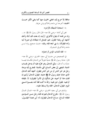 ‫ﻭﺍﻟﻜﱪﻯ‬ ‫ﺍﻟﺼﻐﺮﻯ‬ ‫ﺍﻟﺴﺎﻋﺔ‬ ‫ﺃﺷﺮﺍﻁ‬ ‫ﳐﺘﺼﺮ‬ ٤٠
‫ﺇﻟﻴﻪ‬ ‫ﺧﺮﺝ‬ ‫ﺇﻻ‬ ‫ﻣﻨﺎﻓﻘﺔ‬،‫ﺧﺒـﺚ‬ ‫ﺍﻟﻜﲑ‬ ‫ﻳﻨﻔﻲ‬ ‫ﻛﻤﺎ‬ ‫ﻣﻨﻬﺎ‬ ‫ﺍﳋﺒﻴﺚ‬ ‫ﻓﺘﻨﻔﻲ‬
‫ﺍﳊﺪﻳﺪ‬«‫ﺧﺰﳝﺔ‬ ‫ﻭﺍﺑﻦ‬ ‫ﻭﺍﳊﺎﻛﻢ‬ ‫ﻣﺎﺟﻪ‬ ‫ﺍﺑﻦ‬ ‫ﺃﺧﺮﺟﻪ‬.
٤-‫ﻷﻭﺍﻣﺮﻩ‬ ‫ﺍﻟﺸﻴﻄﺎﻥ‬ ‫ﺍﺳﺘﺠﺎﺑﺔ‬:
‫ﺃﻣﺎﻣﺔ‬ ‫ﺃﰊ‬ ‫ﻓﻌﻦ‬-‫ﻋﻨﻪ‬ ‫ﺍﷲ‬ ‫ﺭﺿﻲ‬-‫ﻗﺎﻝ‬:‫ﺍﷲ‬ ‫ﺭﺳﻮﻝ‬ ‫ﻗﺎﻝ‬:»...
‫ﻟﻸﻋﺮﺍﰊ‬ ‫ﻳﻘﻮﻝ‬ ‫ﺃﻥ‬ ‫ﻓﺘﻨﺘﻪ‬ ‫ﻣﻦ‬ ‫ﻭﺇﻥ‬:‫ﺃﺭﺃ‬‫ﻭﺃﻣﻚ‬ ‫ﺃﺑﺎﻙ‬ ‫ﻟﻚ‬ ‫ﺑﻌﺜﺖ‬ ‫ﺇﻥ‬ ‫ﻳﺖ‬
‫ﻓﻴﻘﻮﻝ‬ ‫ﺭﺑﻚ؟‬ ‫ﺃﱐ‬ ‫ﺃﺗﺸﻬﺪ‬:‫ﺃﺑﻴﻪ‬ ‫ﺻﻮﺭﺓ‬ ‫ﰲ‬ ‫ﺷﻴﻄﺎﻧﺎﻥ‬ ‫ﻟﻪ‬ ‫ﻓﻴﺘﻤﺜﻞ‬ ،‫ﻧﻌﻢ‬
‫ﻓﻴﻘﻮﻻﻥ‬ ‫ﻭﺃﻣﻪ‬:‫ﺭﺑﻚ‬ ‫ﻓﺈﻧﻪ‬ ‫ﺍﺗﺒﻌﻪ‬ ‫ﺑﲏ‬ ‫ﻳﺎ‬«‫ﺍﺑـﻦ‬ ‫ﺭﻭﺍﻩ‬ ‫ﺻﺤﻴﺢ‬ ‫ﺣﺪﻳﺚ‬
‫ﺍﳌﺴﺘﺪﺭﻙ‬ ‫ﰲ‬ ‫ﻭﺍﳊﺎﻛﻢ‬ ‫ﻣﺎﺟﻪ‬.
٥-‫ﺇﺣﻴﺎﺅﻩ‬ ‫ﰒ‬ ‫ﺍﳌﺆﻣﻦ‬ ‫ﻟﻠﺸﺎﺏ‬ ‫ﻗﺘﻠﻪ‬:
‫ﺍﳋﺪﺭﻱ‬ ‫ﺳﻌﻴﺪ‬ ‫ﺃﰊ‬ ‫ﺣﺪﻳﺚ‬ ‫ﻣﻦ‬ ‫ﺍﻟﺼﺤﻴﺤﲔ‬ ‫ﰲ‬-‫ﻋﻨﻪ‬ ‫ﺍﷲ‬ ‫ﺭﺿﻲ‬-
‫ﻗﺎﻝ‬:‫ﺣﺪﺛ‬‫ﺍﷲ‬ ‫ﺭﺳﻮﻝ‬ ‫ﻨﺎ‬‫ﻓﻴﻤـﺎ‬ ‫ﻓﻜـﺎﻥ‬ ‫ﺍﻟﺪﺟﺎﻝ‬ ‫ﻋﻦ‬ ‫ﹰ‬‫ﻼ‬‫ﻃﻮﻳ‬ ‫ﹰﺎ‬‫ﺜ‬‫ﺣﺪﻳ‬
‫ﻗﺎﻝ‬ ‫ﺃﻧﻪ‬ ‫ﺑﻪ‬ ‫ﺣﺪﺛﻨﺎ‬:»‫ﻧﻘـﺎﺏ‬ ‫ﻳﺪﺧﻞ‬ ‫ﺃﻥ‬ ‫ﻋﻠﻴﻪ‬ ‫ﱠﻡ‬‫ﺮ‬‫ﳏ‬ ‫ﻭﻫﻮ‬ ‫ﺍﻟﺪﺟﺎﻝ‬ ‫ﻳﺄﰐ‬
‫ﻳﻮﻣﺌﺬ‬ ‫ﺇﻟﻴﻪ‬ ‫ﻓﻴﺨﺮﺝ‬ ،‫ﺑﺎﳌﺪﻳﻨﺔ‬ ‫ﺍﻟﱵ‬ ‫ﺍﻟﺴﺒﺎﺥ‬ ‫ﺑﻌﺾ‬ ‫ﺇﱃ‬ ‫ﻓﻴﻨﺘﻬﻲ‬ ،‫ﺍﳌﺪﻳﻨﺔ‬
‫ﻓﻴﻘﻮﻝ‬ ‫ﺍﻟﻨﺎﺱ‬ ‫ﺧﲑ‬ ‫ﻣﻦ‬ ‫ﺃﻭ‬ ‫ﺍﻟﻨﺎﺱ‬ ‫ﺧﲑ‬ ‫ﻫﻮ‬ ‫ﺭﺟﻞ‬:‫ﺍﻟﺪﺟﺎﻝ‬ ‫ﺃﻧﻚ‬ ‫ﺃﺷﻬﺪ‬
‫ﺍﷲ‬ ‫ﺭﺳﻮﻝ‬ ‫ﻋﻨﻚ‬ ‫ﺣﺪﺛﻨﺎ‬ ‫ﺍﻟﺬﻱ‬‫ﺣ‬‫ﺪﻳﺜﻪ‬.‫ﺇﻥ‬ ‫ﺃﺭﺃﻳﺘﻢ‬ ‫ﺍﻟﺪﺟﺎﻝ‬ ‫ﻓﻴﻘﻮﻝ‬
‫ﺃﺣﻴﻴﺘﻪ‬ ‫ﰒ‬ ‫ﻫﺬﺍ‬ ‫ﻗﺘﻠﺖ‬.‫ﻓﻴﻘﻮﻟﻮﻥ‬ ‫ﺍﻷﻣﺮ؟‬ ‫ﰲ‬ ‫ﱡﻮﻥ‬‫ﻜ‬‫ﺗﺸ‬ ‫ﻫﻞ‬:‫ﻓﻴﻘﺘﻠﻪ‬ ،‫ﻻ‬
‫ﳛﻴﻴﻪ‬ ‫ﰒ‬.‫ﳛﻴﻴﻪ‬ ‫ﺣﲔ‬ ‫ﻓﻴﻘﻮﻝ‬:‫ﻣـﲏ‬ ‫ﺑﺼـﲑﺓ‬ ‫ﺃﺷﺪ‬ ‫ﻗﻂ‬ ‫ﻛﻨﺖ‬ ‫ﻣﺎ‬ ‫ﻭﺍﷲ‬
‫ﺍﻟﻴﻮﻡ‬.‫ﺍﻟﺪﺟﺎﻝ‬ ‫ﻓﻴﻘﻮﻝ‬:‫ﻋﻠﻴﻪ‬ ‫ﻳﺴﻠﻂ‬ ‫ﻭﻻ‬ ‫ﺍﻗﺘﻠﻪ‬«.
‫ﺍﳋﺪﺭﻱ‬ ‫ﺳﻌﻴﺪ‬ ‫ﺃﰊ‬ ‫ﻋﻦ‬ ‫ﻭﳌﺴﻠﻢ‬-‫ﻋﻨﻪ‬ ‫ﺍﷲ‬ ‫ﺭﺿﻲ‬-‫ﻗـﺎﻝ‬:‫ﻗـﺎﻝ‬
‫ﺍﷲ‬ ‫ﺭﺳﻮﻝ‬:»‫ﳜ‬‫ﺍﳌـﺆﻣﻨﲔ‬ ‫ﻣـﻦ‬ ‫ﺭﺟﻞ‬ ‫ﻗﺒﻠﻪ‬ ‫ﻓﻴﺘﻮﺟﻪ‬ ‫ﺍﻟﺪﺟﺎﻝ‬ ‫ﺮﺝ‬
‫ﻟﻪ‬ ‫ﻓﻴﻘﻮﻟﻮﻥ‬ ‫ﺍﻟﺪﺟﺎﻝ‬ ‫ﻣﺴﺎﱀ‬ ،‫ﺍﳌﺴﺎﱀ‬ ‫ﻓﺘﻠﻘﺎﻩ‬:‫ﻓﻴﻘـﻮﻝ‬ ‫ﺗﻌﻤﺪ؟‬ ‫ﺃﻳﻦ‬:
 