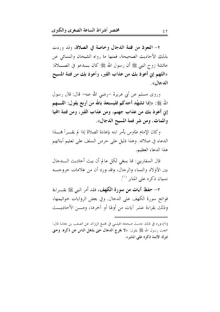 ‫ﻭﺍﻟﻜﱪﻯ‬ ‫ﺍﻟﺼﻐﺮﻯ‬ ‫ﺍﻟﺴﺎﻋﺔ‬ ‫ﺃﺷﺮﺍﻁ‬ ‫ﳐﺘﺼﺮ‬ ٤٢
٢-‫ﺍﻟﺪﺟ‬ ‫ﻓﺘﻨﺔ‬ ‫ﻣﻦ‬ ‫ﺍﻟﺘﻌﻮﺫ‬‫ﺍﻟﺼﻼﺓ‬ ‫ﰲ‬ ‫ﻭﺧﺎﺻﺔ‬ ‫ﺎﻝ‬‫ﻭﺭﺩﺕ‬ ‫ﻭﻗﺪ‬ ،
‫ﻋﻦ‬ ‫ﻭﺍﻟﻨﺴﺎﺋﻲ‬ ‫ﺍﻟﺸﻴﺨﺎﻥ‬ ‫ﺭﻭﺍﻩ‬ ‫ﻣﺎ‬ ‫ﻓﻤﻨﻬﺎ‬ ،‫ﺍﻟﺼﺤﻴﺤﺔ‬ ‫ﺍﻷﺣﺎﺩﻳﺚ‬ ‫ﺑﺬﻟﻚ‬
‫ﺍﻟﻨﱯ‬ ‫ﺯﻭﺝ‬ ‫ﻋﺎﺋﺸﺔ‬‫ﺍﷲ‬ ‫ﺭﺳﻮﻝ‬ ‫ﺃﻥ‬‫ﺍﻟﺼـﻼﺓ‬ ‫ﰲ‬ ‫ﻳـﺪﻋﻮ‬ ‫ﻛﺎﻥ‬:
»‫ﺍﳌﺴﻴﺢ‬ ‫ﻓﺘﻨﺔ‬ ‫ﻣﻦ‬ ‫ﺑﻚ‬ ‫ﻭﺃﻋﻮﺫ‬ ،‫ﺍﻟﻘﱪ‬ ‫ﻋﺬﺍﺏ‬ ‫ﻣﻦ‬ ‫ﺑﻚ‬ ‫ﺃﻋﻮﺫ‬ ‫ﺇﱐ‬ ‫ﺍﻟﻠﻬﻢ‬
‫ﺍﻟﺪﺟﺎﻝ‬«.
‫ﻫﺮﻳﺮﺓ‬ ‫ﺃﰊ‬ ‫ﻋﻦ‬ ‫ﻣﺴﻠﻢ‬ ‫ﻭﺭﻭﻯ‬-‫ﻋﻨﻪ‬ ‫ﺍﷲ‬ ‫ﺭﺿﻲ‬-‫ﻗﺎﻝ‬:‫ﺭﺳﻮ‬ ‫ﻗﺎﻝ‬‫ﻝ‬
‫ﺍﷲ‬:»‫ﻳﻘﻮﻝ‬ ‫ﺃﺭﺑﻊ‬ ‫ﻣﻦ‬ ‫ﺑﺎﷲ‬ ‫ﻓﻠﻴﺴﺘﻌﺬ‬ ‫ﺃﺣﺪﻛﻢ‬ ‫ﱠﺪ‬‫ﻬ‬‫ﺗﺸ‬ ‫ﺇﺫﺍ‬:‫ﺍﻟﻠـﻬﻢ‬
‫ﺍﶈﻴﺎ‬ ‫ﻓﺘﻨﺔ‬ ‫ﻭﻣﻦ‬ ،‫ﺍﻟﻘﱪ‬ ‫ﻋﺬﺍﺏ‬ ‫ﻭﻣﻦ‬ ،‫ﺟﻬﻨﻢ‬ ‫ﻋﺬﺍﺏ‬ ‫ﻣﻦ‬ ‫ﺑﻚ‬ ‫ﺃﻋﻮﺫ‬ ‫ﺇﱐ‬
‫ﺍﻟﺪﺟﺎﻝ‬ ‫ﺍﳌﺴﻴﺢ‬ ‫ﻓﺘﻨﺔ‬ ‫ﺷﺮ‬ ‫ﻭﻣﻦ‬ ،‫ﻭﺍﳌﻤﺎﺕ‬«.
‫ﻬﺑـﺬﺍ‬ ‫ﻳﻘـﺮﺃ‬ ‫ﱂ‬ ‫ﺇﺫﺍ‬ ‫ﺍﻟﺼﻼﺓ‬ ‫ﺑﺈﻋﺎﺩﺓ‬ ‫ﺍﺑﻨﻪ‬ ‫ﻳﺄﻣﺮ‬ ‫ﻃﺎﻭﺱ‬ ‫ﺍﻹﻣﺎﻡ‬ ‫ﻭﻛﺎﻥ‬
‫ﺻﻼﺗﻪ‬ ‫ﰲ‬ ‫ﺍﻟﺪﻋﺎﺀ‬.‫ﺍﻟﺴﻠﻒ‬ ‫ﺣﺮﺹ‬ ‫ﻋﻠﻰ‬ ‫ﺩﻟﻴﻞ‬ ‫ﻭﻫﺬﺍ‬‫ﺃﺑﻨﺎﺋﻬﻢ‬ ‫ﺗﻌﻠﻴﻢ‬ ‫ﻋﻠﻰ‬
‫ﺍﻟﻌﻈﻴﻢ‬ ‫ﺍﻟﺪﻋﺎﺀ‬ ‫ﻫﺬﺍ‬.
‫ﺍﻟﺴﻔﺎﺭﻳﲏ‬ ‫ﻗﺎﻝ‬:‫ﺍﻟـﺪﺟﺎﻝ‬ ‫ﺃﺣﺎﺩﻳﺚ‬ ‫ﻳﺒﺚ‬ ‫ﺃﻥ‬ ‫ﻋﺎﱂ‬ ‫ﻟﻜﻞ‬ ‫ﻳﻨﺒﻐﻲ‬ ‫ﳑﺎ‬
‫ﺧﺮﻭﺟـﻪ‬ ‫ﻋﻼﻣﺎﺕ‬ ‫ﻣﻦ‬ ‫ﺃﻥ‬ ‫ﻭﺭﺩ‬ ‫ﻭﻗﺪ‬ ،‫ﻭﺍﻟﺮﺟﺎﻝ‬ ‫ﻭﺍﻟﻨﺴﺎﺀ‬ ‫ﺍﻷﻭﻻﺩ‬ ‫ﺑﲔ‬
‫ﺍﳌﻨﺎﺑﺮ‬ ‫ﻋﻠﻰ‬ ‫ﺫﻛﺮﻩ‬ ‫ﻧﺴﻴﺎﻥ‬)١(
.
٣-‫ﺍﻟﻜﻬﻒ‬ ‫ﺳﻮﺭﺓ‬ ‫ﻣﻦ‬ ‫ﺁﻳﺎﺕ‬ ‫ﺣﻔﻆ‬‫ﺍﻟﻨﱯ‬ ‫ﺃﻣﺮ‬ ‫ﻓﻘﺪ‬ ،‫ﺑﻘـﺮﺍﺀﺓ‬
‫ﺍﻟﺪﺟﺎﻝ‬ ‫ﻋﻠﻰ‬ ‫ﺍﻟﻜﻬﻒ‬ ‫ﺳﻮﺭﺓ‬ ‫ﻓﻮﺍﺗﺢ‬.‫ﻭ‬،‫ﺧﻮﺍﺗﻴﻤﻬﺎ‬ ‫ﺍﻟﺮﻭﺍﻳﺎﺕ‬ ‫ﺑﻌﺾ‬ ‫ﰲ‬
‫ﺍﻷﺣﺎﺩﻳـﺚ‬ ‫ﻭﻣـﻦ‬ ،‫ﺁﺧﺮﻫﺎ‬ ‫ﺃﻭ‬ ‫ﺃﻭﳍﺎ‬ ‫ﻣﻦ‬ ‫ﺁﻳﺎﺕ‬ ‫ﻋﺸﺮ‬ ‫ﺑﻘﺮﺍﺀﺓ‬ ‫ﻭﺫﻟﻚ‬
)١(‫ﻗﺎﻝ‬ ‫ﺟﺜﺎﻣﺔ‬ ‫ﺑﻦ‬ ‫ﺍﻟﺼﻌﺐ‬ ‫ﻋﻦ‬ ‫ﺍﻟﺰﻭﺍﺋﺪ‬ ‫ﳎﻤﻊ‬ ‫ﰲ‬ ‫ﺍﳍﻴﺜﻤﻲ‬ ‫ﺻﺤﺤﻪ‬ ‫ﺣﺪﻳﺚ‬ ‫ﺫﻟﻚ‬ ‫ﰲ‬ ‫ﻭﺭﺩ‬:
‫ﺍﷲ‬ ‫ﺭﺳﻮﻝ‬ ‫ﲰﻌﺖ‬‫ﻳﻘﻮﻝ‬:»‫ﺣ‬ ‫ﺍﻟﺪﺟﺎﻝ‬ ‫ﳜﺮﺝ‬ ‫ﻻ‬‫ﻭﺣﱴ‬ ،‫ﺫﻛﺮﻩ‬ ‫ﻋﻦ‬ ‫ﺍﻟﻨﺎﺱ‬ ‫ﻳﺬﻫﻞ‬ ‫ﱴ‬
‫ﺍﳌﻨﺎﺑﺮ‬ ‫ﻋﻠﻰ‬ ‫ﺫﻛﺮﻩ‬ ‫ﺍﻷﺋﻤﺔ‬ ‫ﺗﺘﺮﻙ‬«.
 