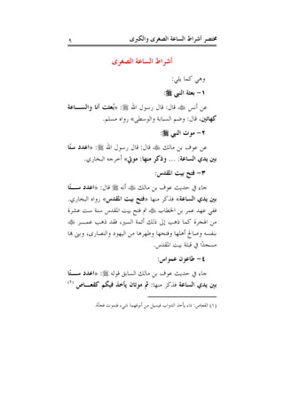 ‫ﻭﺍﻟﻜﱪﻯ‬ ‫ﺍﻟﺼﻐﺮﻯ‬ ‫ﺍﻟﺴﺎﻋﺔ‬ ‫ﺃﺷﺮﺍﻁ‬ ‫ﳐﺘﺼﺮ‬٩
‫ﺍﻟﺼﻐﺮﻯ‬ ‫ﺍﻟﺴﺎﻋﺔ‬ ‫ﺃﺷﺮﺍﻁ‬
‫ﻳﻠﻲ‬ ‫ﻛﻤﺎ‬ ‫ﻭﻫﻲ‬:
١-‫ﺍﻟﻨﱯ‬ ‫ﺑﻌﺜﺔ‬:
‫ﺃﻧﺲ‬ ‫ﻋﻦ‬‫ﻗﺎﻝ‬:‫ﺍﷲ‬ ‫ﺭﺳﻮﻝ‬ ‫ﻗﺎﻝ‬:»‫ﻭﺍﻟﺴـﺎﻋﺔ‬ ‫ﺃﻧﺎ‬ ‫ُﻌﺜﺖ‬‫ﺑ‬
،‫ﻛﻬﺎﺗﲔ‬‫ﻗﺎﻝ‬:‫ﻭﺍﻟﻮﺳﻄﻰ‬ ‫ﺍﻟﺴﺒﺎﺑﺔ‬ ‫ﻭﺿﻢ‬«‫ﻣﺴﻠﻢ‬ ‫ﺭﻭﺍﻩ‬.
٢-‫ﺍﻟﻨﱯ‬ ‫ﻣﻮﺕ‬:
‫ﻣﺎﻟﻚ‬ ‫ﺑﻦ‬ ‫ﻋﻮﻑ‬ ‫ﻋﻦ‬‫ﻗﺎﻝ‬:‫ﺍﷲ‬ ‫ﺭﺳﻮﻝ‬ ‫ﻗﺎﻝ‬:»‫ًﺎ‬‫ﺘ‬‫ﺳ‬ ‫ﺍﻋﺪﺩ‬
‫ﻳ‬ ‫ﺑﲔ‬‫ﺍﻟﺴﺎﻋﺔ‬ ‫ﺪﻱ‬... :‫ﻣﻨﻬﺎ‬ ‫ﻭﺫﻛﺮ‬:‫ﻣﻮﰐ‬«‫ﺍﻟﺒﺨﺎﺭﻱ‬ ‫ﺃﺧﺮﺟﻪ‬.
٣-‫ﺍﳌﻘﺪﺱ‬ ‫ﺑﻴﺖ‬ ‫ﻓﺘﺢ‬:
‫ﻣﺎﻟﻚ‬ ‫ﺑﻦ‬ ‫ﻋﻮﻑ‬ ‫ﺣﺪﻳﺚ‬ ‫ﰲ‬ ‫ﺟﺎﺀ‬‫ﺃﻧﻪ‬‫ﻗﺎﻝ‬:»‫ًﺎ‬‫ﺘ‬‫ﺳـ‬ ‫ﺍﻋﺪﺩ‬
‫ﺍﻟﺴﺎﻋﺔ‬ ‫ﻳﺪﻱ‬ ‫ﺑﲔ‬«‫ﻣﻨﻬﺎ‬ ‫ﻓﺬﻛﺮ‬»‫ﺍﳌﻘﺪﺱ‬ ‫ﺑﻴﺖ‬ ‫ﻓﺘﺢ‬«‫ﺍﻟﺒﺨﺎﺭﻱ‬ ‫ﺭﻭﺍﻩ‬.
‫ﺍﳋﻄﺎﺏ‬ ‫ﺑﻦ‬ ‫ﻋﻤﺮ‬ ‫ﻋﻬﺪ‬ ‫ﻓﻔﻲ‬‫ﻋﺸﺮﺓ‬ ‫ﺳﺖ‬ ‫ﺳﻨﺔ‬ ‫ﺍﳌﻘﺪﺱ‬ ‫ﺑﻴﺖ‬ ‫ﻓﺘﺢ‬ ‫ﰎ‬
‫ﺃﺋﻤﺔ‬ ‫ﺫﻟﻚ‬ ‫ﺇﱃ‬ ‫ﺫﻫﺐ‬ ‫ﻛﻤﺎ‬ ‫ﺍﳍﺠﺮﺓ‬ ‫ﻣﻦ‬‫ﻋﻤـﺮ‬ ‫ﺫﻫﺐ‬ ‫ﻓﻘﺪ‬ ،‫ﺍﻟﺴﲑ‬
‫ﻬﺑﺎ‬ ‫ﻭﺑﲎ‬ ،‫ﻭﺍﻟﻨﺼﺎﺭﻯ‬ ‫ﺍﻟﻴﻬﻮﺩ‬ ‫ﻣﻦ‬ ‫ﻭﻃﻬﺮﻫﺎ‬ ‫ﻭﻓﺘﺤﻬﺎ‬ ‫ﺃﻫﻠﻬﺎ‬ ‫ﻭﺻﺎﱀ‬ ‫ﺑﻨﻔﺴﻪ‬
‫ﺍﳌﻘﺪﺱ‬ ‫ﺑﻴﺖ‬ ‫ﻗﺒﻠﺔ‬ ‫ﰲ‬ ‫ًﺍ‬‫ﺪ‬‫ﻣﺴﺠ‬.
٤-‫ﻋﻤﻮﺍﺱ‬ ‫ﻃﺎﻋﻮﻥ‬:
‫ﻗﻮﻟﻪ‬ ‫ﺍﻟﺴﺎﺑﻖ‬ ‫ﻣﺎﻟﻚ‬ ‫ﺑﻦ‬ ‫ﻋﻮﻑ‬ ‫ﺣﺪﻳﺚ‬ ‫ﰲ‬ ‫ﺟﺎﺀ‬:»‫ًﺎ‬‫ﺘ‬‫ﺳـ‬ ‫ﺍﻋﺪﺩ‬
‫ﺍﻟﺴﺎﻋﺔ‬ ‫ﻳﺪﻱ‬ ‫ﺑﲔ‬‫ﻣﻨﻬﺎ‬ ‫ﻓﺬﻛﺮ‬:‫ﻛﻘﻌـﺎﺹ‬ ‫ﻓﻴﻜﻢ‬ ‫ﻳﺄﺧﺬ‬ ‫ﻣﻮﺗﺎﻥ‬ ‫ﰒ‬)١(
)١(‫ﺍﻟﻘﻌﺎﺹ‬:‫ﻣﻦ‬ ‫ﻓﻴﺴﻴﻞ‬ ‫ﺍﻟﺪﻭﺍﺏ‬ ‫ﻳﺄﺧﺬ‬ ‫ﺩﺍﺀ‬‫ﻓﺠﺄﺓ‬ ‫ﻓﺘﻤﻮﺕ‬ ‫ﺷﻲﺀ‬ ‫ﺃﻧﻮﻓﻬﻤﺎ‬.
 