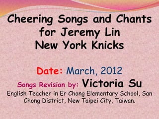 Cheering Songs and Chants
for Jeremy Lin
New York Knicks
Date: March, 2012
Songs Revision by: Victoria Su
English Teacher in Er Chong Elementary School, San
Chong District, New Taipei City, Taiwan.
 