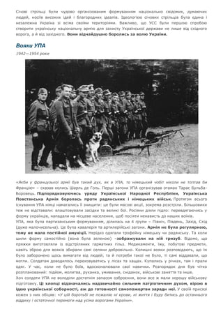Січові стрільці були чудово організованим формуванням національно свідомих, думаючих
людей, носіїв високих ідей і благородних ідеалів. Ідеологією січових стрільців була єдина і
незалежна Україна зі всіма своїми територіями. Важливо, що УСС були першою спробою
створити українську національну армію для захисту Української держави не лише від східного
ворога, а й від західного. Вони відчайдушно боролись за волю України.
Вояки УПА
1942—1954 роки
«Якби у французької армії був такий дух, як в УПА, то німецький чобіт ніколи не топтав би
Францію» – сказав колись Шарль де Голь. Перші загони УПА організував отаман Тарас Бульба-
Боровець. Підпорядковуючись уряду Української Народної Республіки, Українська
Повстанська Армія боролась проти радянських і німецьких військ. Протягом всього
існування УПА німці намагались її знищити: це були масові акції, зокрема розстріли. Більшовики
теж не відставали: влаштовували засідки та великі бої. Росіяни діяли підло: перевдягаючись у
форму українців, нападали на місцеве населення, щоб посіяти ненависть до наших воїнів.
УПА, яка була партизанським формуванням, ділилась на 4 групи – Північ, Південь, Захід, Схід
(дуже малочисельна). Це була кавалерія та артилерійські загони. Армія не була регулярною,
тому не мала постійної амуніції. Нерідко одягали трофейну німецьку чи радянську. Та коли
шили форму самостійно (вона була зеленою) –зображували на ній тризуб. Відомо, що
пряжки виготовляли із відстріляних гарматних гільз. Медикаменти, їжу, побутові предмети,
навіть зброю для вояків збирали самі селяни добровільно. Колишні вояки розповідають, що їм
було заборонено щось вимагати від людей, та й потреби такої не було, ті самі віддавали, що
могли. Солдатам доводилось переховуватись у лісах та хащах. Купались у річках, там і прали
одяг. У час, коли не було боїв, вдосконалювали свої навички. Розпорядок дня був чітко
розпланований: підйом, молитва, руханка, умивання, сніданок, військові заняття та інше.
Хоч солдати УПА не володіли достатнім запасом озброєння, вони все ж мали хорошу військову
підготовку. Ці хлопці відзначались надзвичайно сильним патріотичним духом, вірою в
ідею української соборності, аж до готовності самопожертви заради неї. У своїй присязі
кожен з них обіцяв: «У цій боротьбі не пожалію ні крови, ні життя і буду битись до останнього
віддиху і остаточної перемоги над усіма ворогами України».
 