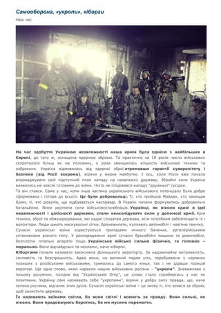 Самооборона, «укропи», кіборги
Наш час
На час здобуття Україною незалежності наша армія була однією з найбільших в
Європі, до того ж, оснащена ядерною зброєю. Та практично за 10 років число військових
скоротилося більш як на половину, у рази зменшилась кількість військової техніки та
озброєння. Україна відмовилась від ядерної зброї,отримавши гарантії суверенітету і
безпеки (від Росії зокрема), вірячи у мирне майбутнє. І ось, коли Росія вже почала
впроваджувати свій підступний план нападу на незалежну державу, Збройні сили України
виявились не зовсім готовими до війни. Ніхто не сподівався нападу “дружньої” сусідки.
Та він стався. Саме у час, коли інша частина українського військового потенціалу була добре
сформована і готова до всього. Це були добровольці. Ті, хто пройшов Майдан, хто захищав
Крим, ті, хто розумів, що відбувається насправді. В Україні почали формуватись добровольчі
батальйони. Вони укріпили сили військовослужбовців. Українці, як ніколи єдині в ідеї
незалежності і цілісності держави, стали консолідувати сили у допомозі армії. Крім
техніки, зброї та обмундирування, які надає солдатам держава, всім потрібним забезпечують їх і
волонтери. Люди шиють маскувальні сітки, бронежилети, купляють автомобілі і новітню техніку.
Сучасні українські воїни користуються приладами нічного бачення, артилерійськими
установками різного типу. У розпорядженні армії сучасні бронебійні машини та реанімобілі,
безпілотні літальні апарати тощо. Українське військо сильне фізично, та головне –
морально. Вони відчайдушні та незламні, наче кіборги.
Кіборгами почали називати захисників Донецького аеропорту. За надзвичайну витривалість,
сміливість та безстрашність. Адже вони, на великий подив усіх, перебуваючи у нерівних
позиціях з російськими військовими, тримались до самого кінця, так і не здавши позицій
ворогові. Ще одне слово, яким нарекли наших військових росіяни – “укропи”. Зневажливе у
їхньому розумінні, похідне від “Український Опір”, це слово стало сприйматись у нас як
позитивне. Українці самі називають себе “укропами”, вірячи у добру силу правди, що, наче
зелена рослина, відганяє злих духів. Сучасні українські воїни – це знову ті, хто взявся за зброю,
щоб захистити державу.
Їх називають воїнами світла, бо вони світлі і воюють за правду. Вони сильні, як
ніколи. Вони продовжують боротись, бо ми мусимо перемогти.
 