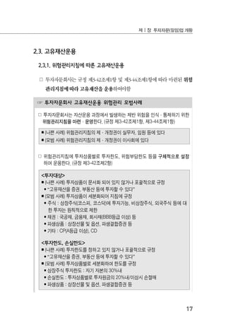 17
제Ⅰ장 투자자문(일임)업 개황
☞ 투자자문회사 고유재산운용 위험관리 모범사례
☍ 투자자문회사는 자산운용 과정에서 발생하는 제반 위험을 인식·통제하기 위한
위험관리지침을 마련·운영한다. (규정 제3-42조제1항, 제3-44조제1항)
￭ (나쁜 사례) 위험관리지침의 제·개정권이 실무자, 임원 등에 있다
￭ (모범 사례) 위험관리지침의 제·개정권이 이사회에 있다
☍ 위험관리지침에 투자상품별로 투자한도, 위험부담한도 등을 구체적으로 설정
하여 운용한다. (규정 제3-42조제2항)
<투자대상>
￭ (나쁜 사례) 투자상품이 문서화 되어 있지 않거나 포괄적으로 규정
• “고유재산을 증권, 부동산 등에 투자할 수 있다”
￭ (모범 사례) 투자상품이 세분화되어 지침에 규정
• 주식 : 상장주식(코스피, 코스닥)에 투자가능, 비상장주식, 외국주식 등에 대
한 투자는 원칙적으로 제한
• 채권 : 국공채, 금융채, 회사채(BBB등급 이상) 등
• 파생상품 : 상장선물 및 옵션, 파생결합증권 등
• 기타 : CP(A등급 이상), CD
<투자한도, 손실한도>
￭ (나쁜 사례) 투자한도를 정하고 있지 않거나 포괄적으로 규정
• “고유재산을 증권, 부동산 등에 투자할 수 있다”
￭ (모범 사례) 투자상품별로 세분화하여 한도를 규정
• 상장주식 투자한도 : 자기 자본의 30%내
• 손실한도 : 투자상품별로 투자원금의 20%내/이상시 손절매
• 파생상품 : 상장선물 및 옵션, 파생결합증권 등
2.3. 고유재산운용
2.3.1. 위험관리지침에 따른 고유재산운용
☍ 투자자문회사는 규정 제3-42조제1항 및 제3-44조제1항에 따라 마련된 위험
관리지침에 따라 고유재산을 운용하여야함
 