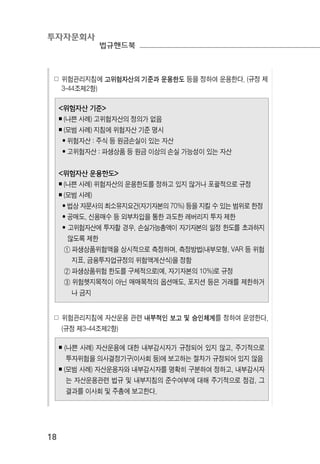 투자자문회사
법규핸드북
18
☍ 위험관리지침에 고위험자산의 기준과 운용한도 등을 정하여 운용한다. (규정 제
3-44조제2항)
<위험자산 기준>
￭ (나쁜 사례) 고위험자산의 정의가 없음
￭ (모범 사례) 지침에 위험자산 기준 명시
• 위험자산 : 주식 등 원금손실이 있는 자산
• 고위험자산 : 파생상품 등 원금 이상의 손실 가능성이 있는 자산
<위험자산 운용한도>
￭ (나쁜 사례) 위험자산의 운용한도를 정하고 있지 않거나 포괄적으로 규정
￭ (모범 사례)
• 법상 자문사의 최소유지요건(자기자본의 70%) 등을 지킬 수 있는 범위로 한정
• 공매도, 신용매수 등 외부차입을 통한 과도한 레버리지 투자 제한
• 고위험자산에 투자할 경우, 손실가능총액이 자기자본의 일정 한도를 초과하지
않도록 제한
① 파생상품위험액을 상시적으로 측정하며, 측정방법(내부모형, VAR 등 위험
지표, 금융투자업규정의 위험액계산식)을 정함
② 파생상품위험 한도를 구체적으로(예, 자기자본의 10%)로 규정
③ 위험헷지목적이 아닌 매매목적의 옵션매도, 포지션 등은 거래를 제한하거
나 금지
☍ 위험관리지침에 자산운용 관련 내부적인 보고 및 승인체계를 정하여 운영한다.
(규정 제3-44조제2항)
￭ (나쁜 사례) 자산운용에 대한 내부감시자가 규정되어 있지 않고, 주기적으로
투자위험을 의사결정기구(이사회 등)에 보고하는 절차가 규정되어 있지 않음
￭ (모범 사례) 자산운용자와 내부감시자를 명확히 구분하여 정하고, 내부감시자
는 자산운용관련 법규 및 내부지침의 준수여부에 대해 주기적으로 점검, 그
결과를 이사회 및 주총에 보고한다.
 