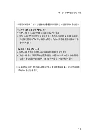 19
제Ⅰ장 투자자문(일임)업 개황
☍ 위험관리지침에 그 밖의 건전한 자산운용을 위해 필요한 사항을 정하여 운영한다.
<고위험자산 운용 관련 자격요건>
￭ (나쁜 사례) 파생상품 투자실무자의 자격요건이 없음
￭ (모범 사례) 고도의 전문성을 필요로 하는 투자자산(파생상품 등)에 대해서는
적합한 전문지식(CFA 또는 관련 실무경험 5년 이상 등)을 갖춘 운용자가 운
용하도록 한다.
<고객재산 정보 악용금지>
￭ (나쁜 사례) 고객에 자문한 상품 등에 대한 투자금지 규정 없음
￭ (모범 사례) 관리고객의 투자상품(투자일임·자문서비스로 추천하거나 운용한
상품)과 동일상품 또는 관련포지션에는 투자를 금지하는 규정이 존재
☍ 각 투자자문회사는 본 모범사례를 참고하여 각 사의 특성에 맞는 위험관리체계를
구축하여 운영할 수 있다.
 