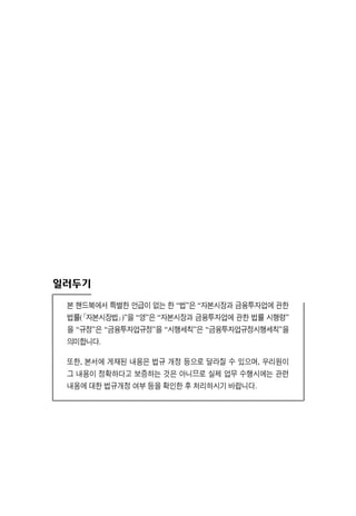 일러두기
본 핸드북에서 특별한 언급이 없는 한 “법”은 “자본시장과 금융투자업에 관한
법률(｢자본시장법｣)”을 “영”은 “자본시장과 금융투자업에 관한 법률 시행령”
을 “규정”은 “금융투자업규정”을 “시행세칙”은 “금융투자업규정시행세칙”을
의미합니다.
또한, 본서에 게재된 내용은 법규 개정 등으로 달라질 수 있으며, 우리원이
그 내용이 정확하다고 보증하는 것은 아니므로 실제 업무 수행시에는 관련
내용에 대한 법규개정 여부 등을 확인한 후 처리하시기 바랍니다.
 