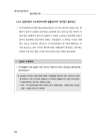 투자자문회사
법규핸드북
22
2.3.4. 금융산업의 구조개선에 관한 법률상(이하 “금산법”) 출자승인
◦ 투자자문회사(금산법 제2조제1호라목)는 ① 다른 회사의 의결권 있는 발
행주식 총수의 100분의 20이상을 소유하게 되는 경우 ② 다른 회사의 의
결권 있는 발행주식 총수의 100분의 5 이상을 소유하고 동일계열 금융기
관이나 동일계열 금융기관이 속하는 기업집단이 그 회사를 사실상 지배
하는 것으로 인정되는 경우로서, 주식소유비율이 제 1위에 해당되고, 주
식의 분산도로 보아 주주권 행사에 의한 지배관계가 형성되는 경우에는
금융위 사전 승인 필요 (금산법 제24조제1항, 동법 시행령 제6조제2항)
☞ 금융위 유권해석
☍ 외국법률에 의해 설립된 역외 회사의 지분인수시에도 금산법상 출자승인을
받아야하는지
◈ 금산법은 국내에서 금융기관을 이용한 기업결합을 제한하여 관련 시장에서의 경쟁
을 보장하기 위한 것이므로 금융회사가 국내에서 활동을 하지 않은 외국기업의
주식을 취득하는 경우에는 적용되지 않음
￮ 다만, 10%이상(경영참가목적) 취득의 경우 금융위(금융·보험업) 혹은 금감원
(금융·보험업 외)에 신고해야함
 