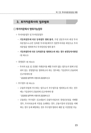 23
제Ⅰ장 투자자문(일임)업 개황
3. 투자자문회사의 업무범위
□ 투자자문회사 영위가능업무
◦ 투자자문업무 및 투자일임업무
－ 기등록업무외 다른 등록업무 영위 불가, 가령 전문투자자 대상 투자
자문업(5-0-2)만 등록한 투자자문회사가 일반투자자를 대상으로 투자
자문업을 영위하거나 투자일임업 영위 불가
－ 기등록업무외 다른 등록업무를 영위하고자 하는 경우 변경등록사항임
(법 제21조)
◦ 겸영업무 (법 제40조)
－ 투자자 보호 및 건전한 거래질서를 해할 우려가 없는 업무로서 법에 규정
되어 있는 겸영업무를 영위하고자 하는 경우에는 7일전까지 금융위에
신고*하여야 함
* 금감원장 업무위탁 사항으로 금감원에 신고
◦ 부수업무 (법 제41조)
－ 금융투자업에 부수하는 업무로서 부수업무를 영위하고자 하는 경우
에는 7일전까지 금융위에 신고*하여야 함
* 금감원장 업무위탁 사항으로 금감원에 신고
－ 금융위는 부수업무 신고내용이 금융투자업자의 경영건전성을 저해할
경우, 투자자보호에 지장을 초래하는 경우, 금융시장의 안정성을 저해
하는 경우 등에 해당하는 경우 부수업무영위의 제한 및 시정명령 가능
 