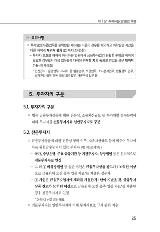 25
제Ⅰ장 투자자문(일임)업 개황
☞ 유의사항
◦ 투자일임(자문)업무를 위탁받은 제3자는 다음의 경우를 제외하고 위탁받은 자산을
다른 자에게 재위탁 불가 (법 제42조제5항)
－ 투자자 보호를 해하지 아니하는 범위에서 금융투자업의 원활한 수행을 위하여
필요한 경우로서 다음 업무들에 대하여 위탁한 자의 동의를 받았을 경우 재위탁
가능 (영 제48조)
* 전산관리·운영업무, 고지서 등 발송업무, 보관업무, 조사분석업무, 법률검토 업무,
회계관리 업무, 문서 등의 접수업무, 채권추심 업무 등
5. 투자자의 구분
5.1. 투자자의 구분
◦ 법은 금융투자상품에 대한 전문성, 소유자산규모 등 투자위험 감수능력에
따라 투자자를 전문투자자와 일반투자자로 구분
5.2. 전문투자자
◦ 금융투자상품에 대한 전문성 구비 여부, 소유자산규모 등에 비추어 투자에
따른 위험감수능력이 있는 투자자 (법 제9조제5항)
－ 국가, 중앙은행, 주요 금융기관 등 기관투자자, 상장법인 등은 원칙적으로
전문투자자로 인정
－ 그 외 ① 비상장법인 등 일반 법인은 금융투자상품 잔고가 100억원 이상
으로 금융위에 요건 충족 입증 자료*를 제출한 경우와
－ ② 개인은 금융투자업자에 계좌를 개설한지 1년이 지났을 것, 금융투자
상품 잔고가 50억원 이상으로 금융위에 요건 충족 입증 자료*를 제출한
경우 전문투자자로 인정
* 2년마다 신고 갱신 필요
◦ 전문투자자는 일반투자자에 비해 투자자보호 규제 완화 적용
 