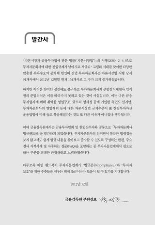 발간사
｢자본시장과 금융투자업에 관한 법률(‘자본시장법’)｣의 시행(2009. 2. 4.)으로
투자자문회사에 대한 진입규제가 낮아지고 저금리 ‧ 고령화 시대를 맞이한 다양한
맞춤형 투자수요의 증가에 힘입어 전업 투자자문회사는 자본시장법 시행 당시
91개사에서 2012년 12월말 현재 161개사로 그 수가 크게 증가하였습니다.
하지만 이러한 양적인 성장에도 불구하고 투자자문회사의 준법감시체계나 임직
원의 준법의식은 이를 따라가지 못하고 있는 것이 사실입니다. 이는 다른 금융
투자업자에 비해 취약한 영업구조, 규모의 영세성 등에 기인한 측면도 있지만,
투자자문회사의 영업행위 등에 대한 자본시장법 규제수준이 舊 간접투자자산
운용업법에 비해 높고 복잡해졌다는 것도 또 다른 이유가 아니었나 생각됩니다.
이에 금융감독원에서는 금융투자협회 및 현업실무자와 공동으로 ｢투자자문회사
법규핸드북｣을 발간하게 되었습니다. 투자자문회사의 임직원이 복잡한 법령집을
보지 않고서도 쉽게 법규 내용을 찾아보고 준수할 수 있도록 구성하는 한편, 주요
검사 지적사례 및 자주하는 질문(FAQ)을 포함하는 등 투자자문업계에서 필요로
하는 부분을 최대한 반영하려고 노력하였습니다.
아무쪼록 이번 핸드북이 투자자문업계가 ‘법규준수(Compliance)’와 ‘투자자
보호’를 위한 주춧돌을 세우는 데에 조금이나마 도움이 될 수 있기를 기대합니다.
2012년 12월
금융감독원 부원장보
 