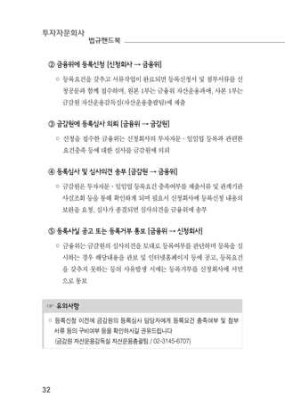 투자자문회사
법규핸드북
32
☞ 유의사항
◦ 등록신청 이전에 금감원의 등록심사 담당자에게 등록요건 충족여부 및 첨부
서류 등의 구비여부 등을 확인하시길 권유드립니다
(금감원 자산운용감독실 자산운용총괄팀 / 02-3145-6707)
② 금융위에 등록신청 [신청회사 → 금융위]
◦ 등록요건을 갖추고 서류작업이 완료되면 등록신청서 및 첨부서류를 신
청공문과 함께 접수하며, 원본 1부는 금융위 자산운용과에, 사본 1부는
금감원 자산운용감독실(자산운용총괄팀)에 제출
③ 금감원에 등록심사 의뢰 [금융위 → 금감원]
◦ 신청을 접수한 금융위는 신청회사의 투자자문·일임업 등록과 관련한
요건충족 등에 대한 심사를 금감원에 의뢰
④ 등록심사 및 심사의견 송부 [금감원 → 금융위]
◦ 금감원은 투자자문·일임업 등록요건 충족여부를 제출서류 및 관계기관
사실조회 등을 통해 확인하게 되며 필요시 신청회사에 등록신청 내용의
보완을 요청, 심사가 종결되면 심사의견을 금융위에 송부
⑤ 등록사실 공고 또는 등록거부 통보 [금융위 → 신청회사]
◦ 금융위는 금감원의 심사의견을 토대로 등록여부를 판단하며 등록을 실
시하는 경우 해당내용을 관보 및 인터넷홈페이지 등에 공고, 등록요건
을 갖추지 못하는 등의 사유발생 시에는 등록거부를 신청회사에 서면
으로 통보
 