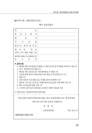 35
제Ⅱ장 투자자문회사 진입 및 퇴출
<별지 제11호> <개정 2008.12.26.>
폐지 승인신청서
상 호
본 점 소 재 지
대 표 자
자 기 자 본
업 무 의 종 류 및 규 모
폐 지 의 개 요
(목적 ․ 시기 ․ 내용 ․ 방법 등)
폐지공고내용, 공고예정일 및
공 고 신 문
■ 첨부서류
1. 폐지를 위한 의사결정을 증명하는 이사회 의사록 및 주주총회 의사록 등 사본 1부
2. 인가 ․ 등록확인서류 원본 1부
3. 폐지를 위한 신문공고문 사본(폐지완료 후 제출) 1부
4. 신청일 현재 회사의 재산목록과 재무제표 및 부속명세서 각 1부
5. 정관 1부
6. 잔여 재산의 처리 방법 등을 기재한 업무처리계획서 1부
7. 채권자, 주주 및 투자자 등 이해관계자의 보호절차 이행 계획 서류 1부
8. 향후 추진일정에 관한 서류 1부
9. 그 밖에 신청사실의 타당성을 심사하기 위하여 필요한 서류
※ 영문서류는 국문번역서류를 함께 제출
｢자본시장과 금융투자업에 관한 법률｣ 제417조제1항제6호 또는 제7호에 따라
위와 같이 전부 폐지 승인을 신청합니다.
년 월 일
신청인(대리인) 서명 또는 인
금융위원회 위원장 귀하
 