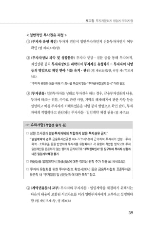 39
제Ⅲ장 투자자문회사 영업시 유의사항
< 일반적인 투자권유 과정 >
① (투자자 유형 확인) 투자자 면담시 일반투자자인지 전문투자자인지 여부
확인 (법 제46조제1항)
② (투자자정보 파악 및 성향분류) 투자자 면담·질문 등을 통해 투자목적,
재산상황 등의 투자자정보를 파악하여 투자자를 유형화하고 투자자의 서명
등의 방법으로 확인 받아 이를 유지·관리 (법 제46조제2항, 규정 제4-77조제
5호)
* 투자자 유형화 등을 위해 각 회사별 특성에 맞는 “투자권유정보확인서” 마련 필요
③ (투자권유) 일반투자자를 상대로 투자권유 하는 경우, 금융투자상품의 내용,
투자에 따르는 위험, 수수료 관련 사항, 계약의 해제․해지에 관한 사항 등을
설명하고 이를 투자자가 이해하였음을 서명 등의 방법으로 확인 받아, 투자
자에게 적합하다고 판단되는 투자자문 ․ 일임계약 체결 권유 (법 제47조)
☞ 유의사항(적합성 원칙 등)
☍ 성향 조사결과 일반투자자에게 적합하지 않은 투자권유 금지*
* 일임계약의 경우 금융투자업규정 제4-77조제5호에 근거하여 투자자의 연령·투자
목적·소득수준 등을 반영하여 투자자를 유형화하고 각 유형에 적합한 방식으로 투자
일임재산을 운용하지 않는 행위가 금지되므로 “부적합확인서”를 징구하여 투자자 성향과
다른 일임계약체결 불가
☍ 파생상품 일임계약시 파생상품에 대한 적정성 원칙 추가 적용 (법 제46조의2)
☍ 투자자 유형화를 위한 투자자정보 확인서(예시) 등은 금융투자협회 표준투자권
유준칙 내 “투자일임 및 금전신탁에 대한 특칙” 참고
④ (계약권유문서 교부) 투자자와 투자자문·일임계약을 체결하기 위해서는
다음의 내용이 포함된 서면자료를 미리 일반투자자에게 교부하고 설명해야
함 (법 제97조제1항, 영 제98조)
 