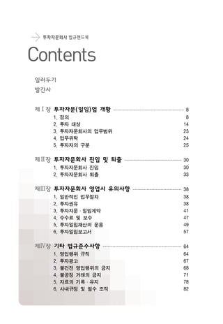 투자자문회사 법규핸드북
Contents
제Ⅰ장 투자자문(일임)업 개황························································8
1. 정의 8
2. 투자 대상 14
3. 투자자문회사의 업무범위 23
4. 업무위탁 24
5. 투자자의 구분 25
제Ⅱ장 투자자문회사 진입 및 퇴출·············································30
1. 투자자문회사 진입 30
2. 투자자문회사 퇴출 33
제Ⅲ장 투자자문회사 영업시 유의사항······································38
1. 일반적인 업무절차 38
2. 투자권유 38
3. 투자자문·일임계약 41
4. 수수료 및 보수 47
5. 투자일임재산의 운용 49
6. 투자일임보고서 57
제Ⅳ장 기타 법규준수사항······························································64
1. 영업행위 규칙 64
2. 투자광고 67
3. 불건전 영업행위의 금지 68
4. 불공정 거래의 금지 71
5. 자료의 기록·유지 78
6. 사내규정 및 필수 조직 82
일러두기
발간사
 