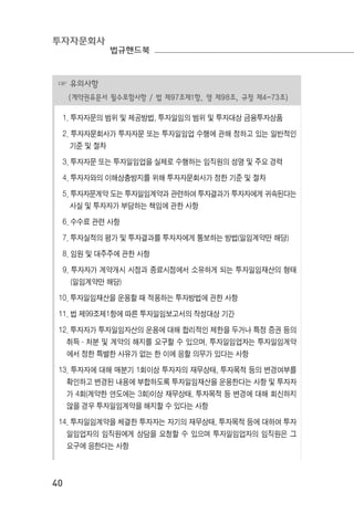 투자자문회사
법규핸드북
40
☞ 유의사항
(계약권유문서 필수포함사항 / 법 제97조제1항, 영 제98조, 규정 제4-73조)
1. 투자자문의 범위 및 제공방법, 투자일임의 범위 및 투자대상 금융투자상품
2. 투자자문회사가 투자자문 또는 투자일임업 수행에 관해 정하고 있는 일반적인
기준 및 절차
3. 투자자문 또는 투자일임업을 실제로 수행하는 임직원의 성명 및 주요 경력
4. 투자자와의 이해상충방지를 위해 투자자문회사가 정한 기준 및 절차
5. 투자자문계약 도는 투자일임계약과 관련하여 투자결과가 투자자에게 귀속된다는
사실 및 투자자가 부담하는 책임에 관한 사항
6. 수수료 관련 사항
7. 투자실적의 평가 및 투자결과를 투자자에게 통보하는 방법(일임계약만 해당)
8. 임원 및 대주주에 관한 사항
9. 투자자가 계약개시 시점과 종료시점에서 소유하게 되는 투자일임재산의 형태
(일임계약만 해당)
10. 투자일임재산을 운용할 때 적용하는 투자방법에 관한 사항
11. 법 제99조제1항에 따른 투자일임보고서의 작성대상 기간
12. 투자자가 투자일임자산의 운용에 대해 합리적인 제한을 두거나 특정 증권 등의
취득·처분 및 계약의 해지를 요구할 수 있으며, 투자일임업자는 투자일임계약
에서 정한 특별한 사유가 없는 한 이에 응할 의무가 있다는 사항
13. 투자자에 대해 매분기 1회이상 투자자의 재무상태, 투자목적 등의 변경여부를
확인하고 변경된 내용에 부합하도록 투자일임재산을 운용한다는 사항 및 투자자
가 4회(계약한 연도에는 3회)이상 재무상태, 투자목적 등 변경에 대해 회신하지
않을 경우 투자일임계약을 해지할 수 있다는 사항
14. 투자일임계약을 체결한 투자자는 자기의 재무상태, 투자목적 등에 대하여 투자
일임업자의 임직원에게 상담을 요청할 수 있으며 투자일임업자의 임직원은 그
요구에 응한다는 사항
 