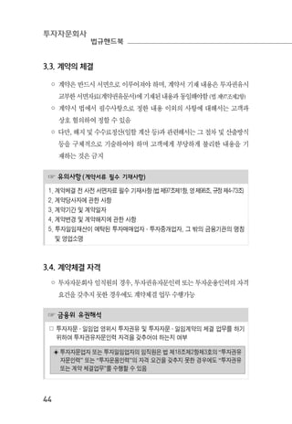 투자자문회사
법규핸드북
44
3.3. 계약의 체결
◦ 계약은 반드시 서면으로 이루어져야 하며, 계약서 기재 내용은 투자권유시
교부한 서면자료(계약권유문서)에 기재된 내용과 동일해야함(법제97조제2항)
◦ 계약시 법에서 필수사항으로 정한 내용 이외의 사항에 대해서는 고객과
상호 협의하여 정할 수 있음
◦ 다만, 해지 및 수수료정산(일할 계산 등)과 관련해서는 그 절차 및 산출방식
등을 구체적으로 기술하여야 하며 고객에게 부당하게 불리한 내용을 기
재하는 것은 금지
☞ 유의사항(계약서류 필수 기재사항)
1. 계약체결 전 사전 서면자료 필수 기재사항 (법제97조제1항, 영제98조, 규정제4-73조)
2. 계약당사자에 관한 사항
3. 계약기간 및 계약일자
4. 계약변경 및 계약해지에 관한 사항
5. 투자일임재산이 예탁된 투자매매업자·투자중개업자, 그 밖의 금융기관의 명칭
및 영업소명
3.4. 계약체결 자격
◦ 투자자문회사 임직원의 경우, 투자권유자문인력 또는 투자운용인력의 자격
요건을 갖추지 못한 경우에도 계약체결 업무 수행가능
☞ 금융위 유권해석
☍ 투자자문 ․ 일임업 영위시 투자권유 및 투자자문 ․ 일임계약의 체결 업무를 하기
위하여 투자권유자문인력 자격을 갖추어야 하는지 여부
◈ 투자자문업자 또는 투자일임업자의 임직원은 법 제18조제2항제3호의 “투자권유
자문인력” 또는 “투자운용인력”의 자격 요건을 갖추지 못한 경우에도 “투자권유
또는 계약 체결업무”를 수행할 수 있음
 