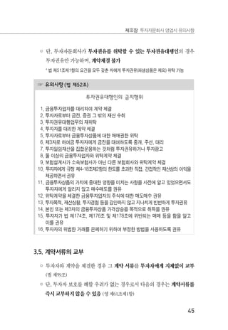 45
제Ⅲ장 투자자문회사 영업시 유의사항
◦ 단, 투자자문회사가 투자권유를 위탁할 수 있는 투자권유대행인의 경우
투자권유만 가능하며, 계약체결 불가
* 법 제51조제1항의 요건을 모두 갖춘 자에게 투자권유(파생상품은 제외) 위탁 가능
☞ 유의사항(법 제52조)
투자권유대행인의 금지행위
1. 금융투자업자를 대리하여 계약 체결
2. 투자자로부터 금전, 증권 그 밖의 재산 수취
3. 투자권유대행업무의 재위탁
4. 투자자를 대리한 계약 체결
5. 투자자로부터 금융투자상품에 대한 매매권한 위탁
6. 제3자로 하여금 투자자에게 금전을 대여하도록 중개, 주선, 대리
7. 투자일임재산을 집합운용하는 것처럼 투자권유하거나 투자광고
8. 둘 이상의 금융투자업자와 위탁계약 체결
9. 보험설계사가 소속보험사가 아닌 다른 보험회사와 위탁계약 체결
10. 투자자에게 규정 제4-18조제2항의 한도를 초과한 직접, 간접적인 재산상의 이익을
제공하면서 권유
11. 금융투자상품의 가치에 중대한 영향을 미치는 사항을 사전에 알고 있었으면서도
투자자에게 알리지 않고 매수매도를 권유
12. 위탁계약을 체결한 금융투자업자의 주식에 대한 매도매수 권유
13. 투자목적, 재산상황, 투자경험 등을 감안하지 않고 지나치게 빈번하게 투자권유
14. 본인 또는 제3자의 금융투자상품 가격상승을 목적으로 취득을 권유
15. 투자자가 법 제174조, 제176조 및 제178조에 위반되는 매매 등을 함을 알고
이를 권유
16. 투자자의 위법한 거래를 은폐하기 위하여 부정한 방법을 사용하도록 권유
3.5. 계약서류의 교부
◦ 투자자와 계약을 체결한 경우 그 계약 서류를 투자자에게 지체없이 교부
(법 제59조)
◦ 단, 투자자 보호를 해할 우려가 없는 경우로서 다음의 경우는 계약서류를
즉시 교부하지 않을 수 있음 (영 제61조제1항)
 