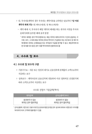 47
제Ⅲ장 투자자문회사 영업시 유의사항
◦ 단, 투자자문계약의 경우 투자자는 계약서류를 교부받은 날로부터 7일 이내
계약의 해제 가능 (법 제59조제2항, 영 제61조제2항)
－ 계약 해제 시, 투자자가 해당 계약의 해제를 하는 취지의 서면을 투자자
문회사에게 송부한 때에 효력 발생
* 계약이 해제된 경우 투자자문회사는 해당 계약의 해제시까지의 기간에 상당하는 수
수료, 보수, 그 밖에 해당 계약에 관하여 투자자가 지급해야 하는 대가로서 영 제61조
제3항에서 정하는 손해배상금 또는 위약금의 지급을 청구할 수 없고, 해당계약에 대
한 대가를 미리 받은 경우 이를 투자자에게 반환하여야 함
4. 수수료 및 보수
4.1. 수수료 및 보수의 구분
◦ 기본수수료 : 자문 또는 일임의 대가로 운용성과에 관계없이 고객으로부터
지급받는 보수
◦ 성과보수 : 계약자산의 운용실적에 연동하여 미리 정하여진 산정방식에
따라 고객으로부터 지급받는 보수
수수료 산정시 기준금액(예시)
계약금액 순자산총액*(NAV)
성과보수가 있는
계약인 경우 합리적임
성과보수가 없는
계약인 경우 합리적임
* 순자산총액 기준으로 기본수수료 및 성과보수를 징수할 경우 성과에 대하여 이중으로 수수료를
부과하게 되어 고객에게 불리할 수 있음
 