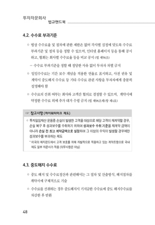 투자자문회사
법규핸드북
48
4.2. 수수료 부과기준
◦ 법상 수수료율 및 절차에 관한 제한은 없어 각사별 실정에 맞도록 수수료
부과기준 및 절차 등을 정할 수 있으며, 인터넷 홈페이지 등을 통해 공시
하고, 협회는 회사별 수수료율 등을 비교 공시 (법 제58조)
－ 수수료 부과기준을 정할 때 정당한 사유 없이 투자자 차별 금지
◦ 일임수수료는 기간 보수 개념을 적용한 연율로 표시하고, 사전 권유 및
계약시 중도해지 수수료 등 기타 수수료 관련 사항을 투자자에게 충분히
설명해야 함
◦ 수수료의 선취 여부는 회사와 고객간 협의로 결정할 수 있으며, 계약시에
약정한 수수료 외에 추가 대가 수령 금지 (법 제98조제1항 제4호)
☞ 참고사항(하이워터마크 제도)
◦ 투자일임재산 운용중 손실이 발생한 고객을 대상으로 해당 고객이 재계약할 경우,
손실 복구 후 성과보수를 수취하기 위하여 성과보수 수취 기준을 재계약 금액이
아니라 손실 전 최고 계약금액으로 설정하여 그 이상의 수익이 발생할 경우에만
성과보수를 부과하는 제도
* 미국의 헤지펀드에서 고객 보호를 위해 자발적으로 적용하고 있는 계약조항으로 국내
에도 일부 자문사가 적용 (의무사항은 아님)
4.3. 중도해지 수수료
◦ 중도 해지 및 수수료정산과 관련해서는 그 절차 및 산출방식, 해지절차를
계약서에 구체적으로 기술
◦ 수수료를 선취하는 경우 중도해지시 기지급한 수수료에 중도 해지수수료를
차감한 후 반환
 