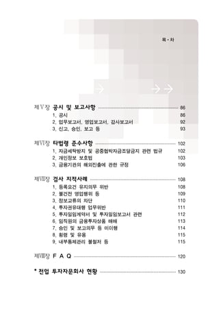 제Ⅴ장 공시 및 보고사항································································86
1. 공시 86
2. 업무보고서, 영업보고서, 감사보고서 92
3. 신고, 승인, 보고 등 93
제Ⅵ장 타법령 준수사항································································102
1. 자금세탁방지 및 공중협박자금조달금지 관련 법규 102
2. 개인정보 보호법 103
3. 금융기관의 해외진출에 관한 규정 106
제Ⅶ장 검사 지적사례·····································································108
1. 등록요건 유지의무 위반 108
2. 불건전 영업행위 등 109
3. 정보교류의 차단 110
4. 투자권유대행 업무위반 111
5. 투자일임계약서 및 투자일임보고서 관련 112
6. 임직원의 금융투자상품 매매 113
7. 승인 및 보고의무 등 미이행 114
8. 횡령 및 유용 115
9. 내부통제관리 불철저 등 115
제Ⅷ장 F A Q··················································································120
* 전업 투자자문회사 현황·····························································130
 
