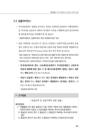 51
제Ⅲ장 투자자문회사 영업시 유의사항
☞ 근거법령
≪독점규제 및 공정거래에 관한 법률≫
제2조(정의)
2. "기업집단"이라 함은 동일인이 다음 각목의 구분에 따라 대통령령이 정하는
기준에 의하여 사실상 그 사업내용을 지배하는 회사의 집단을 말한다.
가. 동일인이 회사인 경우 그 동일인과 그 동일인이 지배하는 하나이상의 회사의
집단
나. 동일인이 회사가 아닌 경우 그 동일인이 지배하는 2이상의 회사의 집단
5.3. 컴플라이언스
◦ 투자자문회사는 법령을 준수하고 자산을 건전하게 운용하며, 이해상충방지
등 투자자를 보호하기 위하여 임직원이 직무를 수행함에 있어 준수하여야
할 내부통제기준을 마련해야 함 (법 제28조)
* 금융투자협회의 “금융투자회사 표준 내부통제기준안” 참조
◦ 법상 이해상충 가능성이 큰 것으로 인정되는 금융투자업(고유재산 운용
업무 포함)간 또는 금융투자업자와 금융투자업 영위와 관련한 계열회사*간
정보교류 차단장치**(Chinese Wall) 설치 의무 발생 (법 제45조)
* 법상 계열회사는 “독점규제 및 공정거래에 관한 법률”에 따른 계열회사로 정의(영 제8조)
되며, 비상근감사 제외(비상근 감사는 ‘겸직·파견’ 제한 받지 않고 근무가능)
** 정보제공 금지, 임직원 겸직금지, 사무공간․전산설비 공동이용금지 등
－ 투자자문회사의 경우, 고유재산운용업무와 투자일임재산간 금융투자
상품의 매매에 관한 정보 및 영 제50조제2항에서 정하는 정보를 제공
하는 행위 금지 (규정 제4-77조제10호)
－ 사전에 금융위의 확인*을 받아 상근 임직원이 계열회사의 비상근 임직
원을 겸직하거나, 비상근 임직원이 계열회사의 임직원을 겸직하는 것
가능 (영 제51조제2항제2호다목)
* 금감원장 업무위탁 사항
 