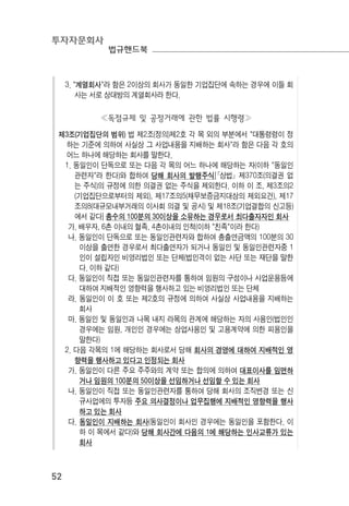 투자자문회사
법규핸드북
52
3. "계열회사"라 함은 2이상의 회사가 동일한 기업집단에 속하는 경우에 이들 회
사는 서로 상대방의 계열회사라 한다.
≪독점규제 및 공정거래에 관한 법률 시행령≫
제3조(기업집단의 범위) 법 제2조(정의)제2호 각 목 외의 부분에서 "대통령령이 정
하는 기준에 의하여 사실상 그 사업내용을 지배하는 회사"라 함은 다음 각 호의
어느 하나에 해당하는 회사를 말한다.
1. 동일인이 단독으로 또는 다음 각 목의 어느 하나에 해당하는 자(이하 "동일인
관련자"라 한다)와 합하여 당해 회사의 발행주식[｢상법｣ 제370조(의결권 없
는 주식)의 규정에 의한 의결권 없는 주식을 제외한다. 이하 이 조, 제3조의2
(기업집단으로부터의 제외), 제17조의5(채무보증금지대상의 제외요건), 제17
조의8(대규모내부거래의 이사회 의결 및 공시) 및 제18조(기업결합의 신고등)
에서 같다] 총수의 100분의 30이상을 소유하는 경우로서 최다출자자인 회사
가. 배우자, 6촌 이내의 혈족, 4촌이내의 인척(이하 "친족"이라 한다)
나. 동일인이 단독으로 또는 동일인관련자와 합하여 총출연금액의 100분의 30
이상을 출연한 경우로서 최다출연자가 되거나 동일인 및 동일인관련자중 1
인이 설립자인 비영리법인 또는 단체(법인격이 없는 사단 또는 재단을 말한
다. 이하 같다)
다. 동일인이 직접 또는 동일인관련자를 통하여 임원의 구성이나 사업운용등에
대하여 지배적인 영향력을 행사하고 있는 비영리법인 또는 단체
라. 동일인이 이 호 또는 제2호의 규정에 의하여 사실상 사업내용을 지배하는
회사
마. 동일인 및 동일인과 나목 내지 라목의 관계에 해당하는 자의 사용인(법인인
경우에는 임원, 개인인 경우에는 상업사용인 및 고용계약에 의한 피용인을
말한다)
2. 다음 각목의 1에 해당하는 회사로서 당해 회사의 경영에 대하여 지배적인 영
향력을 행사하고 있다고 인정되는 회사
가. 동일인이 다른 주요 주주와의 계약 또는 합의에 의하여 대표이사를 임면하
거나 임원의 100분의 50이상을 선임하거나 선임할 수 있는 회사
나. 동일인이 직접 또는 동일인관련자를 통하여 당해 회사의 조직변경 또는 신
규사업에의 투자등 주요 의사결정이나 업무집행에 지배적인 영향력을 행사
하고 있는 회사
다. 동일인이 지배하는 회사(동일인이 회사인 경우에는 동일인을 포함한다. 이
하 이 목에서 같다)와 당해 회사간에 다음의 1에 해당하는 인사교류가 있는
회사
 