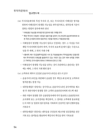 투자자문회사
법규핸드북
54
(ⅲ) 투자자문회사와 특정 투자자 간, 또는 투자자간의 이해상충 방지를
위하여 이해상충이 발생할 가능성을 파악․평가하고, 내부통제 기준이
정하는 방법과 절차에 따라 관리
* 이해상충 가능성을 파악․평가한 결과에 대한 기록을 유지
** 특정 투자자가 정당한 사유없이 불이익을 당하지 아니하도록 일임계약계좌에 대
한 주문 순서등에 대하여 합리적인 기준을 마련하고 적용(권장사항)
－ 이해상충이 발생할 가능성이 있다고 인정되는 경우 그 사실을 미리
해당 투자자에게 알려야 하며, 투자자 보호에 문제가 없는 수준으로
낮춘 후 매매, 그 밖의 거래 수행
* 시행세칙 제8-1조(금융투자업관련 서식 및 작성방법)에서 투자일임재산 운용과정
에서 투자자와의 이해상충 발생여지가 있는 거래가 있는 경우 세부 내역을 기재하
고 구체적인 조치사항에 대하여 기재하여야 한다고 규정
－ 이해상충이 발생할 가능성을 낮추는 것이 곤란하다고 판단되는 경우
에는 매매, 그 밖의 거래 행위 불가
(ⅳ) 고객과의 계약시 설정된 운용가이드라인은 반드시 준수
－ 운용가이드라인을 위반해서 운용할 경우 책임소재 문제 및 고객과의
법적분쟁도 발생 가능
－ 내부통제업무 담당자는 상시적으로 운용가이드라인 준수여부를 체크
한 후 위반사항이 발생할 경우 고객과 운용담당자에게 피드백 제공
－ 위반 사항이 발생한 경우 운용담당자에게 즉각 통보하고 운용담당자의
조치계획 또는 조치결과를 확인하며, 그 결과를 고객에게 통보하였
는지 여부 등 일련의 업무절차를 기록하여 실질적인 업무진행과정을
기록유지
－ 내부통제업무 담당자는 내부운용 규정상의 체크사항 점검결과를 전산
기록 또는 출력물을 활용하여 책임자의 확인을 받아 기록보관
 