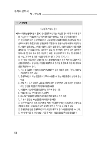 투자자문회사
법규핸드북
56
☞ 근거법령
≪금융투자업규정≫
제3-44조(위험관리지침의 정비) ① 금융투자업자는 위험을 관리하기 위하여 필요
한 지침(이하 “위험관리지침”이라 한다)을 마련하고, 이를 준수하여야 한다.
② 위험관리지침은 금융투자업자가 내부적으로 관리할 영업용순자본비율 및 자
산부채비율의 수준(일정한 변동범위를 포함한다), 운용자산의 내용과 위험의 정
도, 자산의 운용방법, 고위험 자산의 기준과 운용한도, 자산의 운용에 따른 영향,
콜차입 등 단기차입금 한도, 내부적인 보고 및 승인체계, 위반에 대한 내부적인
징계내용 및 절차 등에 관한 기본적인 사항, 위험관리조직의 구성 및 운영에 관
한 사항, 그 밖에 필요한 사항을 정하여야 한다. <개정 2012.1.3>
③ 제1항의 위험관리지침에는 영 제31조제1항제2호에 따라 자산 및 집합투자재
산을 운용하면서 발생하는 위험을 효율적으로 관리할 수 있도록 다음 각 호의 내
용을 포함하여야 한다.
1. 자산 및 집합투자재산의 운용시 발생할 수 있는 위험의 종류, 인식, 측정 및
관리체계에 관한 내용
2. 금융투자업자 또는 집합투자기구가 수용할 수 있는 위험수준의 설정에 관한
내용
3. 개별 자산 또는 거래가 금융투자업자 또는 집합투자기구에 미치는 영향(잠재
적인 영향을 포함한다)의 평가에 관한 내용
4. 위험관리지침의 내용을 집행하는 조직에 관한 내용
5. 위험관리지침 위반에 대한 처리절차
6. 제4-14조에 따른 장부외거래기록의 작성․유지에 관한 사항
7. 그 밖의 건전한 자산운용을 위해 필요한 사항
④ 금융투자업자는 위험관리지침을 제정 ․ 변경한 때에는 금융감독원장에게 보
고하여야 하며, 금융감독원장은 필요한 경우 그 개선을 요구할 수 있다.
⑤ 금융감독원장은 금융투자업자의 위험의 규모 및 관리수준을 평가할 수 있다.
⑥ 제5항에 따른 평가의 방법 ․ 기준 등 세부사항은 금융감독원장이 정한다.
 