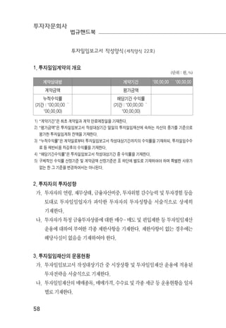 투자자문회사
법규핸드북
58
투자일임보고서 작성양식(세칙양식 22호)
1. 투자일임계약의 개요
(단위 : 원, %)
계약상대방 계약기간 ’00.00.00 ～ ’00.00.00
계약금액 평가금액
누적수익률
(기간 : ’00.00.00 ～
’00.00.00)
해당기간 수익률
(기간 : ’00.00.00 ～
’00.00.00)
1) “계약기간”은 최초 계약일과 계약 만료예정일을 기재한다.
2) “평가금액”은 투자일임보고서 작성대상기간 말일의 투자일임재산에 속하는 자산의 종가를 기준으로
평가한 투자일임계좌 잔액을 기재한다.
3) “누적수익률”은 계약일로부터 투자일임보고서 작성대상기간까지의 수익률을 기재하되, 투자일임수수
료 등 제반비용 차감후의 수익률을 기재한다.
4) “해당기간수익률”은 투자일임보고서 작성대상기간 중 수익률을 기재한다.
5) 구체적인 수익률 산정기준 및 계약금액 산정기준은 표 하단에 별도로 기재하여야 하며 특별한 사유가
없는 한 그 기준을 변경하여서는 아니된다.
2. 투자자의 투자성향
가. 투자자의 연령, 재무상태, 금융자산비중, 투자위험 감수능력 및 투자경험 등을
토대로 투자일임업자가 파악한 투자자의 투자성향을 서술식으로 상세히
기재한다.
나. 투자자가 특정 금융투자상품에 대한 매수 ․ 매도 및 편입제한 등 투자일임재산
운용에 대하여 부여한 각종 제한사항을 기재한다. 제한사항이 없는 경우에는
해당사실이 없음을 기재하여야 한다.
3. 투자일임재산의 운용현황
가. 투자일임보고서 작성대상기간 중 시장상황 및 투자일임재산 운용에 적용된
투자전략을 서술식으로 기재한다.
나. 투자일임재산의 매매종목, 매매가격, 수수료 및 각종 세금 등 운용현황을 일자
별로 기재한다.
 