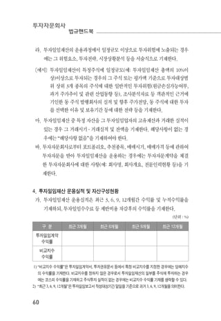 투자자문회사
법규핸드북
60
라. 투자일임재산의 운용과정에서 일정규모 이상으로 투자위험에 노출되는 경우
에는 그 위험요소, 투자전략, 시장상황분석 등을 서술식으로 기재한다.
〔예시〕투자일임재산이 특정주식에 일정규모(예: 투자일임재산 총액의 10%이
상)이상으로 투자되는 경우의 그 주식 또는 평가액 기준으로 투자대상범
위 상위 3개 종목의 주식에 대한 일반적인 투자위험(원금손실가능여부,
과거 주가추이 및 관련 산업동향 등), 조사분석자료 등 객관적인 근거에
기인한 동 주식 발행회사의 실적 및 향후 주가전망, 동 주식에 대한 투자
를 선택한 이유 및 보유기간 등에 대한 전략 등을 기재한다.
마. 투자일임재산 중 특정 자산을 그 투자일임업자의 고유재산과 거래한 실적이
있는 경우 그 거래시기 ․ 거래실적 및 잔액을 기재한다. 해당사항이 없는 경
우에는 “해당사항 없음”을 기재하여야 한다.
바. 투자자문회사로부터 포트폴리오, 추천종목, 매매시기, 매매가격 등에 관하여
투자자문을 받아 투자일임재산을 운용하는 경우에는 투자자문계약을 체결
한 투자자문회사에 대한 사항(예: 회사명, 회사개요, 전문인력현황 등)을 기
재한다.
4. 투자일임재산 운용실적 및 자산구성현황
가. 투자일임재산 운용실적은 최근 3, 6, 9, 12개월간 수익률 및 누적수익률을
기재하되, 투자일임수수료 등 제반비용 차감후의 수익률을 기재한다.
(단위 : %)
구 분 최근 3개월 최근 6개월 최근 9개월 최근 12개월
투자일임계약
수익률
비교지수
수익률
1) “비교지수 수익률”은 투자일임계약서, 투자권유문서 등에서 특정 비교지수를 지정한 경우에는 당해지수
의 수익률을 기재한다. 비교지수를 정하지 않은 경우로서 투자일임재산의 일부를 주식에 투자하는 경우
에는 코스피 수익률을 기재하고 주식투자 실적이 없는 경우에는 비교지수 수익률 기재를 생략할 수 있다.
2) “최근 3, 6, 9, 12개월”은 투자일임보고서 작성대상기간 말일을 기준으로 과거 3, 6, 9, 12개월을 의미한다.
 