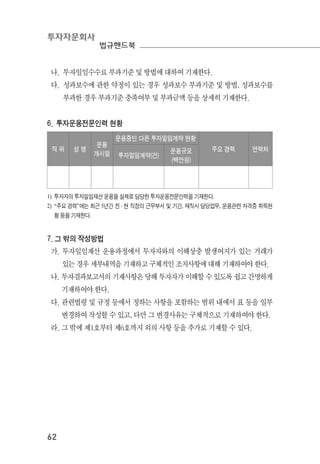 투자자문회사
법규핸드북
62
나. 투자일임수수료 부과기준 및 방법에 대하여 기재한다.
다. 성과보수에 관한 약정이 있는 경우 성과보수 부과기준 및 방법, 성과보수를
부과한 경우 부과기준 충족여부 및 부과금액 등을 상세히 기재한다.
6. 투자운용전문인력 현황
직 위 성 명
운용
개시일
운용중인 다른 투자일임계약 현황
주요 경력 연락처
투자일임계약(건)
운용규모
(백만원)
1) 투자자의 투자일임재산 운용을 실제로 담당한 투자운용전문인력을 기재한다.
2) “주요 경력”에는 최근 5년간 전 ․ 현 직장의 근무부서 및 기간, 재직시 담당업무, 운용관련 자격증 취득현
황 등을 기재한다.
7. 그 밖의 작성방법
가. 투자일임재산 운용과정에서 투자자와의 이해상충 발생여지가 있는 거래가
있는 경우 세부내역을 기재하고 구체적인 조치사항에 대해 기재하여야 한다.
나. 투자결과보고서의 기재사항은 당해 투자자가 이해할 수 있도록 쉽고 간명하게
기재하여야 한다.
다. 관련법령 및 규정 등에서 정하는 사항을 포함하는 범위 내에서 표 등을 일부
변경하여 작성할 수 있고, 다만 그 변경사유는 구체적으로 기재하여야 한다.
라. 그 밖에 제1호부터 제6호까지 외의 사항 등을 추가로 기재할 수 있다.
 