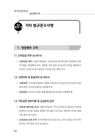 투자자문회사
법규핸드북
64
제Ⅳ장
기타 법규준수사항
1. 영업행위 규칙
1.1. 신의성실 의무 (법 제37조)
◦ (신의성실 의무) 금융투자업자는 신의성실의 원칙에 따라 공정하게 금융
투자업을 영위해야 하며, 정당한 사유 없이 투자자의 이익을 해하면서
자기의 이익을 얻거나 제3자가 이익을 얻는 행위 금지
1.2. 선관의무 및 충실의무 (법 제96조)
◦ (선관의무) 투자자에 대하여 선량한 관리자의 주의로써 투자자문에 응하
여야 하며, 투자일임재산을 운용해야 함
◦ (충실의무) 투자자 이익을 위해 해당업무를 충실히 수행해야 함
1.3. 직무관련 정보이용 및 손실보전 금지
◦ (비공개 정보이용 금지) 금융투자업자는 직무상 알게 된 정보로서 외부에
공개되지 아니한 정보를 정당한 사유 없이 자기 또는 제3자의 이익을 위해
이용 불가 (법 제54조)
◦ (손실보전 등의 금지) 투자자에게 손실 보전 또는 이익 보장을 사전 약속
하거나, 사후 제공 금지 (법 제55조)
 