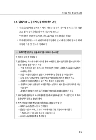 65
제Ⅳ장 기타 법규준수사항
1.4. 임직원의 금융투자상품 매매관련 규정
◦ 투자자문회사의 임직원은 법이 정하는 일정한 경우에 한해 자기의 계산
으로 한 금융투자상품의 매매 가능 (법 제63조)
* 위탁계좌만 해당하며 CMA계좌, 펀드상품가입을 위한 계좌 등은 미해당
◦ 투자자문회사는 이와 관련하여 불공정행위 및 이해상충행위 방지를 위해
적절한 기준 및 절차를 정해야 함
☞ 유의사항(임직원 금융투자상품 매매시 준수사항)
1. 자기의 명의로 매매할 것
2. 한 증권사만 택하여 하나의 계좌를 통해 매매할 것. 단 다음의 경우 둘 이상의 회사
또는 계좌를 통한 매매가 가능
－ 현재 거래하고 있는 증권사가 매매하고자 원하는 금융투자상품을 취급하지
아니하는 경우
－ 모집·매출의 방법으로 발행되거나 매매되는 증권을 청약하는 경우
－ 상속, 증여, 담보권 행사, 대물변제의 수령 등으로 취득한 상품의 매도
－ 금융투자업자의 임직원이 되기 전에 취득한 상품의 매도
－ 금융투자업자가 상품별로 계좌를 구분·설정하기 위해 둘 이상의 계좌를 개설
하는 경우
－ 조세특례제한법에 따라 조세특례를 위해 따로 계좌를 개설하는 경우
3. 매매명세를 분기별로 회사에 통지할 것 (투자권유자문인력, 조사분석인력 및 투자
운용인력의 경우는 월별로 통지)
4. 투자자와의 이해상충방지를 위해 다음 사항을 준수할 것
－ 계좌개설시 준법감시인*에 신고할 것
－ 준법감시인*이 매매, 그 밖의 거래에 대한 소명 요청시 이에 따를 것
* 준법감시인이 없는 경우 감사 등 이에 준하는 자
－ 회사의 내부통제기준을 준수할 것
 