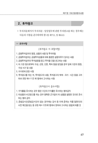 67
제Ⅳ장 기타 법규준수사항
2. 투자광고
◦ 투자자문회사가 투자자문 ․ 일임업무에 관한 투자광고를 하는 경우에는
다음의 사항을 준수하여야 함 (법 제57조, 영 제60조)
☞ 유의사항
(투자광고 시 포함사항)
1. 금융투자업자의 명칭, 상품의 내용 및 투자위험
2. 금융투자업자는 금융투자상품에 대해 충분한 설명의무가 있다는 내용
3. 금융투자업자의 투자설명을 듣고 투자할 것을 권고하는 내용
4. 타 기관 등으로부터 수상, 선정, 인증, 특허 등을 받았을 경우 당해 기관의 명칭,
수상 시기 및 내용
5. 수수료에 관한 사항
6. 투자광고를 하는 자, 투자광고의 내용, 투자광고의 매체 ․ 크기 ․ 시간 등을 고려
하여 규정 제4-11조 제1항에서 고시하는 사항
(투자광고시 준수사항)
1. 수익률을 표시하는 경우 좋은 기간의 수익률만 표시하는 행위금지
2. 타상품과 비교광고를 하는 경우 명확한 근거없이 타 상품을 열등한 것으로 표시
하는 행위 금지
3. 준법감시인(준법감시인이 없는 경우에는 감사 등 이에 준하는 자를 말한다)의
사전 확인을 받는 등 규정 제4-12조제1항에서 정하여 고시하는 방법에 따를 것
 