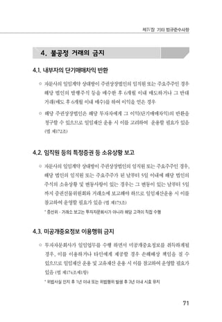 71
제Ⅳ장 기타 법규준수사항
4. 불공정 거래의 금지
4.1. 내부자의 단기매매차익 반환
◦ 자문사의 일임계약 상대방이 주권상장법인의 임직원 또는 주요주주인 경우
해당 법인의 발행주식 등을 매수한 후 6개월 이내 매도하거나 그 반대
거래(매도 후 6개월 이내 매수)를 하여 이익을 얻은 경우
◦ 해당 주권상장법인은 해당 투자자에게 그 이익(단기매매차익)의 반환을
청구할 수 있으므로 일임재산 운용 시 이를 고려하여 운용할 필요가 있음
(법 제172조)
4.2. 임직원 등의 특정증권 등 소유상황 보고
◦ 자문사의 일임계약 상대방이 주권상장법인의 임직원 또는 주요주주인 경우,
해당 법인의 임직원 또는 주요주주가 된 날부터 5일 이내에 해당 법인의
주식의 소유상황 및 변동사항이 있는 경우는 그 변동이 있는 날부터 5일
까지 증권선물위원회와 거래소에 보고해야 하므로 일임재산운용 시 이를
참고하여 운영할 필요가 있음 (법 제173조)
* 증선위·거래소 보고는 투자자문회사가 아니라 해당 고객이 직접 수행
4.3. 미공개중요정보 이용행위 금지
◦ 투자자문회사가 일임업무를 수행 하면서 미공개중요정보를 취득하게될
경우, 이를 이용하거나 타인에게 제공할 경우 손해배상 책임을 질 수
있으므로 일임재산 운용 및 고유재산 운용 시 이를 참고하여 운영할 필요가
있음 (법 제174조제1항)
* 위법사실 인지 후 1년 이내 또는 위법행위 발생 후 3년 이내 시효 유지
 