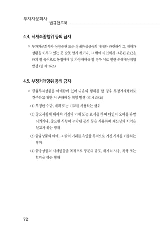 투자자문회사
법규핸드북
72
4.4. 시세조종행위 등의 금지
◦ 투자자문회사가 상장증권 또는 장내파생상품의 매매와 관련하여 그 매매가
성황을 이루고 있는 듯 잘못 알게 하거나, 그 밖에 타인에게 그릇된 판단을
하게 할 목적으로 통정매매 및 가장매매를 할 경우 이로 인한 손해배상책임
발생 (법 제176조)
4.5. 부정거래행위 등의 금지
◦ 금융투자상품을 매매함에 있어 다음의 행위를 할 경우 부정거래행위로
간주하고 위반 시 손해배상 책임 발생 (법 제178조)
(1) 부정한 수단, 계획 또는 기교를 사용하는 행위
(2) 중요사항에 대하여 거짓의 기재 또는 표시를 하여 타인의 오해를 유발
시키거나, 중요한 사항이 누락된 문서 등을 사용하여 재산상의 이익을
얻고자 하는 행위
(3) 금융상품의 매매, 그 밖의 거래를 유인할 목적으로 거짓 시세를 이용하는
행위
(4) 금융상품의 시세변동을 목적으로 풍문의 유포, 위계의 사용, 폭행 또는
협박을 하는 행위
 