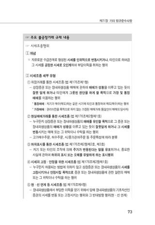 73
제Ⅳ장 기타 법규준수사항
☞ 주요 불공정거래 규제 내용
☞ 시세조종행위
◔ 개념
◦ 자유로운 수급관계로 형성된 시세를 인위적으로 변동시키거나, 타인으로 하여금
그 시세를 공정한 시세로 오인케하여 부당이득을 취하는 행위
◕ 시세조종 세부 유형
① 위장거래를 통한 시세조종 (법 제176조제1항)
－ 상장증권 또는 장내파생상품 매매에 관하여 매매가 성황을 이루고 있는 듯이
잘못 알게 하거나 타인에게 그릇된 판단을 하게 할 목적으로 가장 및 통정
매매를 이용하는 행위
* 통정매매 : 자기가 매수(매도)하는 같은 시기에 타인과 통정하여 매도(매수)하는 행위
* 가장매매 : 권리이전을 목적으로 하지 않는 가장된 매매거래 (동일인이 매매의 당사자)
② 현실매매거래를 통한 시세조종 (법 제176조제2항제1호)
－ 누구든지 상장증권 또는 장내파생상품의 매매를 유인할 목적으로 그 증권 또는
장내파생상품의 매매가 성황을 이루고 있는 듯이 잘못알게 하거나 그 시세를
변동시키는 매매 또는 그 위탁이나 수탁을 하는 행위
－ 고가매수주문, 허수주문, 시/종가관여주문 등 주문특성에 따라 분류
③ 허위표시를 통한 시세조종 (법 제176조제2항제2호, 제3호)
－ 자기 또는 타인의 조작에 의해 주가가 변동된다는 말을 유포하거나, 중요한
사실에 관하여 허위의 표시 또는 오해를 유발하게 하는 표시행위
④ 시세의 고정·안정을 위한 시세조종 (법 제176조제2항제1호)
－ 누구든지 허용되는 방법에 의하지 않고 상장증권 또는 장내파생상품의 시세를
고정시키거나 안정시킬 목적으로 증권 또는 장내파생상품에 관한 일련의 매매
또는 그 위탁이나 수탁을 하는 행위
⑤ 현·선 연계 등 시세조종 (법 제176조제4항)
－ 장내파생상품에서 부당한 이득을 얻기 위해서 당해 장내파생상품의 기초자산인
증권의 시세를 변동 또는 고정시키는 행위와 그 반대방향 행위(현·선 연계)
 