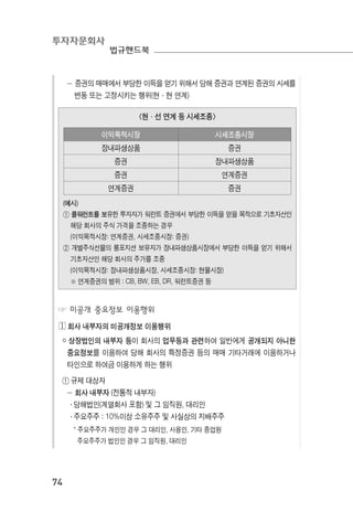 투자자문회사
법규핸드북
74
－ 증권의 매매에서 부당한 이득을 얻기 위해서 당해 증권과 연계된 증권의 시세를
변동 또는 고정시키는 행위(현·현 연계)
이익목적시장 시세조종시장
장내파생상품 증권
증권 장내파생상품
증권 연계증권
연계증권 증권
<현·선 연계 등 시세조종>
(예시)
① 콜워런트를 보유한 투자자가 워런트 증권에서 부당한 이득을 얻을 목적으로 기초자산인
해당 회사의 주식 가격을 조종하는 경우
(이익목적시장: 연계증권, 시세조종시장: 증권)
② 개별주식선물의 롱포지션 보유자가 장내파생상품시장에서 부당한 이득을 얻기 위해서
기초자산인 해당 회사의 주가를 조종
(이익목적시장: 장내파생상품시장, 시세조종시장: 현물시장)
※ 연계증권의 범위 : CB, BW, EB, DR, 워런트증권 등
☞ 미공개 중요정보 이용행위
◔ 회사 내부자의 미공개정보 이용행위
￮ 상장법인의 내부자 등이 회사의 업무등과 관련하여 일반에게 공개되지 아니한
중요정보를 이용하여 당해 회사의 특정증권 등의 매매 기타거래에 이용하거나
타인으로 하여금 이용하게 하는 행위
① 규제 대상자
－ 회사 내부자 (전통적 내부자)
․ 당해법인(계열회사 포함) 및 그 임직원, 대리인
․ 주요주주 : 10%이상 소유주주 및 사실상의 지배주주
* 주요주주가 개인인 경우 그 대리인, 사용인, 기타 종업원
주요주주가 법인인 경우 그 임직원, 대리인
 