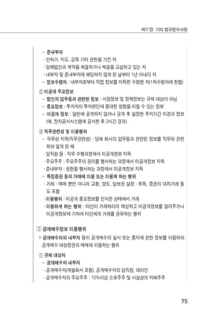 75
제Ⅳ장 기타 법규준수사항
－ 준내부자
․ 인허가, 지도, 감독 기타 권한을 가진 자
․ 당해법인과 계약을 체결하거나 체결을 교섭하고 있는 자
․ 내부자 및 준내부자에 해당하지 않게 된 날부터 1년 이내의 자
－ 정보수령자 : 내부자로부터 직접 정보를 지득한 수령한 자(1차수령자에 한함)
② 미공개 주요정보
－ 법인의 업무등과 관련한 정보 : 시장정보 및 정책정보는 규제 대상이 아님
－ 중요정보 : 투자자의 투자판단에 중대한 영향을 미칠 수 있는 정보
－ 미공개 정보 : 일반에 공개하지 않거나 공개 후 일정한 주지기간 미경과 정보
(예, 전자공시시스템에 공시한 후 3시간 경과)
③ 직무관련성 및 이용행위
－ 직무상 지득(직무관련성) : 당해 회사의 업무등과 관련된 정보를 직무와 관련
하여 알게 된 때
․ 임직원 등 : 직무 수행과정에서 미공개정보 지득
․ 주요주주 : 주요주주의 권리를 행사하는 과정에서 미공개정보 지득
․ 준내부자 : 권한을 행사하는 과정에서 미공개정보 지득
－ 특정증권 등의 거래에 이용 또는 이용케 하는 행위
․ 거래 : 매매 뿐만 아니라 교환, 양도, 담보권 설정·취득, 증권의 대차거래 등
도 포함
․ 이용행위 : 미공개 중요정보를 인식한 상태에서 거래
․ 이용하게 하는 행위 : 타인이 거래하리라 예상하고 미공개정보를 알려주거나
미공개정보에 기하여 타인에게 거래를 권유하는 행위
◕ 공개매수정보 이용행위
￮ 공개매수자의 내부자 등이 공개매수의 실시 또는 중지에 관한 정보를 이용하여
공개매수 대상증권의 매매에 이용하는 행위
① 규제 대상자
－ 공개매수의 내부자
․ 공개매수자(계열회사 포함), 공개매수자의 임직원, 대리인
․ 공개매수자의 주요주주 : 10%이상 소유주주 및 사실상의 지배주주
 
