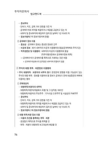 투자자문회사
법규핸드북
76
－ 준내부자
․ 인허가, 지도, 감독 기타 권한을 가진 자
․ 공개매수자와 계약을 체결하거나 체결을 교섭하고 있는 자
․ 내부자 및 준내부자에 해당하지 않게 된 날부터 1년 이내의 자
－ 정보수령자(1차 정보수령자에 한함)
② 공개매수 정보 이용
－ 중요성 : 공개매수 정보는 중요한 정보로 간주
－ 미공개 정보 : 회사 내부자의 미공개 이용행위와 동일(공개매체와 주지기간)
－ 직무관련성 및 이용행위 : 내부자의 미공개 이용행위와 동일
(직무수행과정에서 공개매수정보 취득)
⇒ 공개매수자가 공개매수를 목적으로 거래하는 것은 허용
※ 공개매수대상회사의 임직원은 내부자에 포함되지 않음
◖ 주식의 대량 취득·처분정보 이용행위
￮ 주식 대량취득·처분자의 내부자 등이 경영권에 영향을 미칠 가능성이 있는
주식의 대량 취득·정보를 이용하여 동 정보가 공개되기 전에 대상증권의 매매에
이용하는 행위
① 규제대상자
－ 대량취득/처분자의 내부자
․ 대량취득/처분자(계열회사 포함) 및 그 임직원, 대리인
․ 대량취득/처분자의 주요주주 : 10%이상 소유주주 및 사실상의 지배주주
－ 준내부자
․ 인허가, 지도, 감독 기타 권한을 가진 자
․ 대량취득/처분자와 계약을 체결하거나 체결을 교섭하고 있는 자
․ 내부자 및 준내부자에 해당하지 않게 된 날부터 1년 이내의 자
－ 정보수령자 (1차 정보수령자에 한함)
② 대량 취득/처분 정보 이용
－ 다음의 조건을 충족하는 취득·처분
․ 경영참가 목적으로 주식을 취득할 것
․ 취득·처분이 대량보유 보고대상에 해당할 것
 
